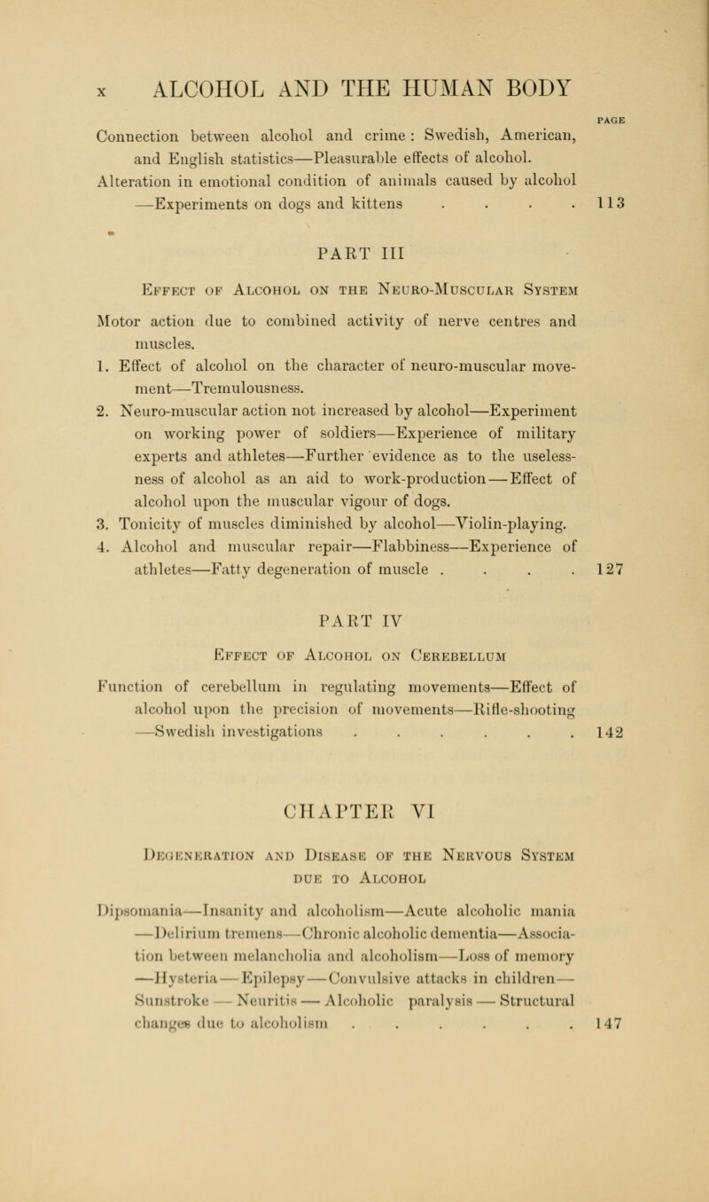 PAGE Connection between alcohol and crime: Swedish, American, and English statistics—Pleasurable effects of alcohol. Alteration in emotional condition of animals caused by alcohol —Experiments on dogs and kittens . . . .113 PART III Effect of Alcohol on the Neuro-Muscular System Motor action due to combined activity of nerve centres and muscles. 1. Effect of alcohol on the character of neuro-muscular move- ment—Tremulousness. 2. Neuro-muscular action not increased by alcohol—Experiment on working power of soldiers—Experience of military experts and athletes—Further evidence as to the useless- ness of alcohol as an aid to work-production — Effect of alcohol upon the muscular vigour of dogs. 3. Tonicity of muscles diminished by alcohol—Violin-playing. 4. Alcohol and muscular repair—Flabbiness—Experience of athletes—Fatty degeneration of muscle . . . .127 PART IV Effect of Alcohol on Cerebellum Function of cerebellum in regulating movements—Effect of alcohol upon the precision of movements—Rifle-shooting —Swedish investigations ...... 142 CHAPTEE VI Degeneration and Disease of the Nervous System due to Alcohol Dipsomania—Insanity and alcoholism—Acute alcoholic mania — Delirium tremens Chronic alcoholic dementia—Associa- tion between melancholia and alcoholism—Loss of memory —Hysteria—Epilepsy — Convulsive attacks in children— Sunstroke Neuritis—Alcoholic paralysis -Structural changes due to alcoholism ...... 147