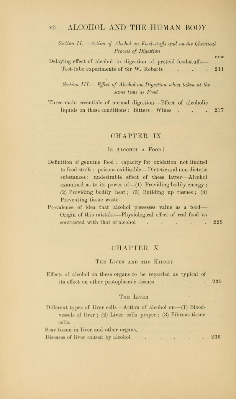 Section II.—Action of Alcohol on Food-stuffs and on the Chemical Process of Digestion PAGE Delaying effect of alcohol in digestion of proteid food-stuffs— Test-tube experiments of Sir W. Roberts . . .211 Section III.—Effect of Alcohol on Digestion when taken at the same time as Food Three main essentials of normal digestion—Effect of alcoholic liquids on these conditions : Bitters: Wines . . .217 CHAPTEK IX Is Alcohol a Food1? Definition of genuine food : capacity for oxidation not limited to food-stuffs : poisons oxidisable—Dietetic and non-dietetic substances: undesirable effect of these latter—Alcohol examined as to its power of—(1) Providing bodily energy ; (2) Providing bodily heat ; (3) Building up tissues ; (4) Preventing tissue waste. Prevalence of idea that alcohol possesses value as a food— Origin of this mistake—Physiological effect of real food as contrasted with that of alcohol ..... 225 CHAPTEK X The Liver and the Kidney Effect* of alcohol on these organs to be regarded as typical of its effect on other protoplasmic tissues . . . .235 The Liver Different types of liver cells—Action of alcohol on—(1) Blood- elfi of liver ; (2) Liver cells proper ; (3) Fibrous tissue cells. Scar tissue in liver and other organs. i liver caused bj alcohol ..... 236