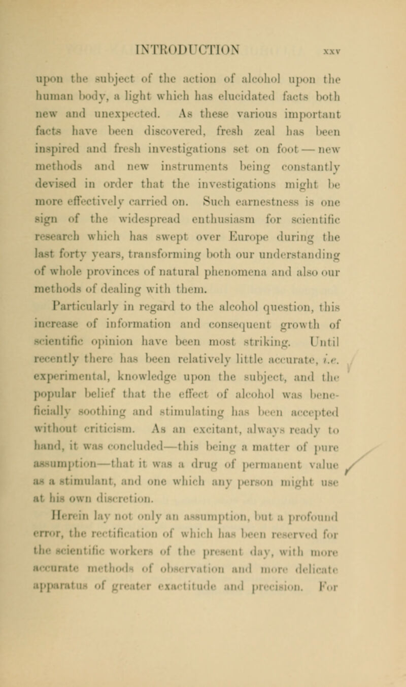 up..11 the subject of the action of alcohol upon the human light which has elucidat its both and in ;. Ae these various important ih zeal baa been I fresh inv( new methods and new instruments being constantly hat the in ons might be . elj carried on. Such earnestness is one the widespread enthusiasm foj bific ircb which has swept over Europe during the ot li our understand of whole provinces of natural phenomena and also our dealing with them. I' irticularly h to t he alcohol question, I bis of information and consequent growth of tific opinion have been most striking. I mil • tlv there 1 n relatively little accui ental, knowledge upon the Bubject, and th<' •fiat the effect of alcohol was I- ficially and stimulating baa been acce] with \ l.i lit. ;il\\.i\ !,, hand this being a mat I ure -that it in.-lit value which ;in\ pel • II. 11- lumption, hut ;i profound I