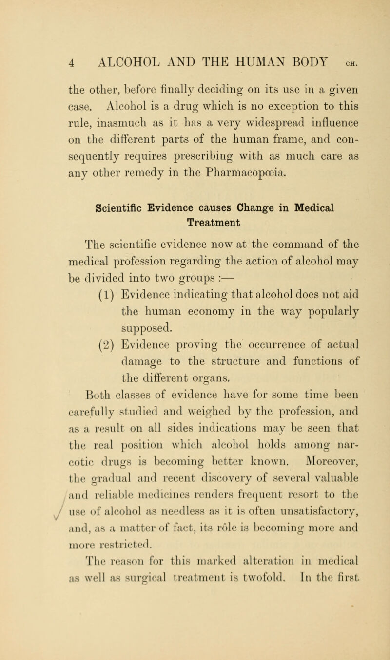 the other, before finally deciding on its use in a given case. Alcohol is a drug which is no exception to this rule, inasmuch as it has a very widespread influence on the different parts of the human frame, and con- sequently requires prescribing with as much care as any other remedy in the Pharmacopoeia. Scientific Evidence causes Change in Medical Treatment The scientific evidence now at the command of the medical profession regarding the action of alcohol may be divided into two groups :— (1) Evidence indicating that alcohol does not aid the human economy in the way popularly supposed. (2) Evidence proving the occurrence of actual damage to the structure and functions of the different organs. Both classes of evidence have for some time been carefully studied and weighed by the profession, and as a result on all sides indications may be seen that the real position which alcohol holds among nar- cotic drugs is becoming better known. Moreover, the gradual and recent discovery of several valuable mimI reliable niedieines renders frequent resort to the use of alcohol as needless ;is it is often unsatisfactory, and, as a matter of fact, its rule is becoming more and mure resl ricted. The reason for this marked alteration in medical well as surgical treatment is twofold. In the firsl