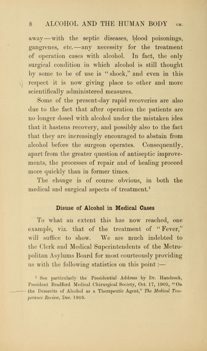 away—with the septic diseases, blood poisonings, gangrenes, etc.—any necessity for the treatment of operation cases with alcohol. In fact, the only surgical condition in which alcohol is still thought by some to be of use is shock, and even in this respect it is now giving place to other and more scientifically administered measures. Some of the present-day rapid recoveries are also due to the fact that after operation the patients are no longer dosed with alcohol under the mistaken idea that it hastens recovery, and possibly also to the fact that they are increasingly encouraged to abstain from alcohol before the surgeon operates. Consequently, apart from the greater question of antiseptic improve- ments, the processes of repair and of healing proceed more quickly than in former times. The change is of course obvious, in both the medical and surgical aspects of treatment.1 Disuse of Alcohol in Medical Cases To what an extent this has now reached, one example, viz. that of the treatment of  Fever, will suffice to show. We are much indebted to the Clerk and Medical Superintendents of the Metro- politan Asylums Board for most courteously providing us with the following statistics on this point:— ] See particularly the Presidential Address by Dr. llandcock, President Bradford Medical Chirurgical Society, Oct. 17, 1905, On the Demerits of Alcohol as a Therapeutic Agent, The Medical Tern- 11 rana Rei iew, bee. l 905.