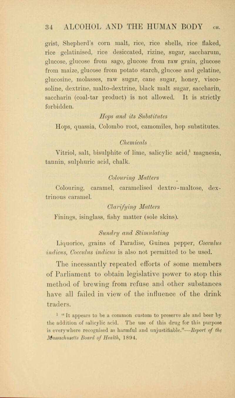 grist, Shepherd's corn malt, rice, rice shells, rice flaked, rice gelatinised, rice desiccated, rizine, sugar, saccharum, glucose, glucose from sago, glucose from raw grain, glucose from maize, glucose from potato starch, glucose and gelatine, glucosine, molasses, raw sugar, cane sugar, honey, visco- soline, dextrine, malto-dextrine, black malt sugar, saccharin, saccharin (coal-tar product) is not allowed. It is strictly forbidden. Hops and its Substitutes Hops, quassia, Colombo root, camomiles, hop substitutes. Chemicals Vitriol, salt, bisulphite of lime, salicylic acid,1 magnesia, tannin, sulphuric acid, chalk. Colouring Matters Colouring, caramel, caramelised dextro-maltose, dex- trinous caramel. Clarifying Matters Finings, isinglass, fishy matter (sole skins). Sundry and Stimulating Liquorice, grains of Paradise, Guinea pepper, Cocculus indicus, Cocculus indicus is also not permitted to be used. The incessantly repeated efforts of some members of Parliament to obtain legislative power to stop this method of brewing from refuse and other substances have all failed in view of the influence of the drink traders. 1 It appears to be a common custom to preserve ah' and beer by tlie addition of salicylic acid. The use of this drug for this purpose i> everywhere recognised as harmful and unjustifiable.—Report of the | i husetts Board of Health, 1894.