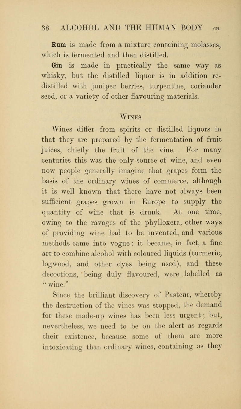 Rum is made from a mixture containing molasses, which is fermented and then distilled. Gin is made in practically the same way as whisky, but the distilled liquor is in addition re- distilled with juniper berries, turpentine, coriander seed, or a variety of other flavouring materials. Wines Wines differ from spirits or distilled liquors in that they are prepared by the fermentation of fruit juices, chiefly the fruit of the vine. For many centuries this was the only source of wine, and even now people generally imagine that grapes form the basis of the ordinary wines of commerce, although it is well known that there have not always been sufficient grapes grown in Europe to supply the quantity of wine that is drunk. At one time, owing to the ravages of the phylloxera, other ways of providing wine had to be invented, and various methods came into vogue : it became, in fact, a fine art to combine alcohol with coloured liquids (turmeric, logwood, and other dyes being used), and these decoctions, 'being duly flavoured, were labelled as  wine. Since the brilliant discovery of Pasteur, whereby the destruction of the vines was stopped, the demand for these made-up wines has been less urgent; but, nevertheless, we need to be on the alert as regards their existence, because some of them are more intoxicating than ordinary wines, containing as they