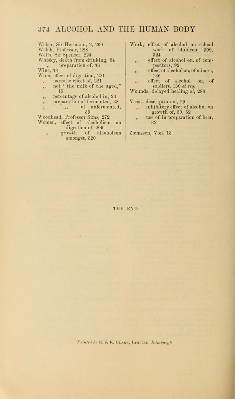 Weber, Sir Hermann, 2, 260 Welch, Professor, 288 Wells, Sir Spencer, 224 Whisky, death from drinking, 84 ,, preparation of, 36 Wine, 38 Wine, effect of digestion, 221 ,, narcotic effect of, 221 ,, not the milk of the aged, 15 ,, percentage of alcohol in, 26 ,, preparation of fermented, 38 ,, ,, of unfermented, 39 Woodhead, Professor Sims, 272 Women, effect of alcoholism on digestion of, 209 ,, growth of alcoholism amongst, 320 Work, effect of alcohol on school work of children, 309, 324 ,, effect of alcohol on, of com- positors, 92 ,, effect of alcohol on, of miners, 136 ,, effect of alcohol on, of soldiers, 130 et seq. Wounds, delayed healing of, 288 Yeast, description of, 29 ,, inhibitory effect of alcohol on growth of, 30, 52 ,, use of, in preparation of beer, 32 Ziemssen, Von, 13 THE END Printed by R. & R. Clark, Limited, Edinburgh