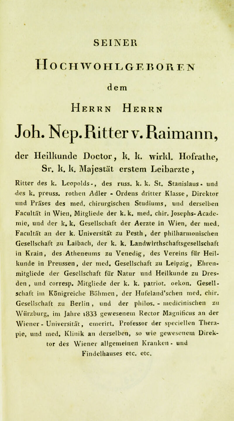 SEINER IIOCHWOHL6EBOREN dem Herrn Herrn Joh. Nep. Ritter v. Raimann, der Heilkunde Doctor, lt. k. wirkl. Hofrathe, Sr. k. k. Majestät erstem Leibarzte , Ritter des k. Leopolds-, des russ. k. k. St. Stanislaus- und des k. preuss. rotlicn Adler - Ordens dritter Klasse, Direktor und Präses des med, chirurgischen Studiums, und derselben Facultät in Wien, Mitgliede der k. k. med. chir. Josephs-Acade- mie, und der k. k. Gesellschaft der Aerzte in Wien, der med. Facultät an der k. Universität zu Pesth , der philharmonischen Gesellschaft zu Laibach, der k. k. Landwirthschaftsgcsellschaft in Kiain, des Atheneums zu Venedig, des Vereins für Heil- kunde in Preussen, der med. Gesellschaft zu Leipzig, Ehren- mitgliede der Gesellschaft für Natur und Heilkunde zu Dres- den , und corresp. Mitgliede der k. k. patriot. oekon. Gesell- schaft im Königreiche Böhmen, der Hufeland'schen med. chir. Gesellschaft zu Berlin , und der philos. - medizinischen zu Würzburg, im Jahre i833 gewesenem Rector Magnificus an der Wiener- Universität, emerirt. Professor der speciellen Thera- pie, und med. Klinik an derselben, so wie gewesenem Direk- tor des Wiener allgemeinen Kranken- und Findelhauses etc. etc.