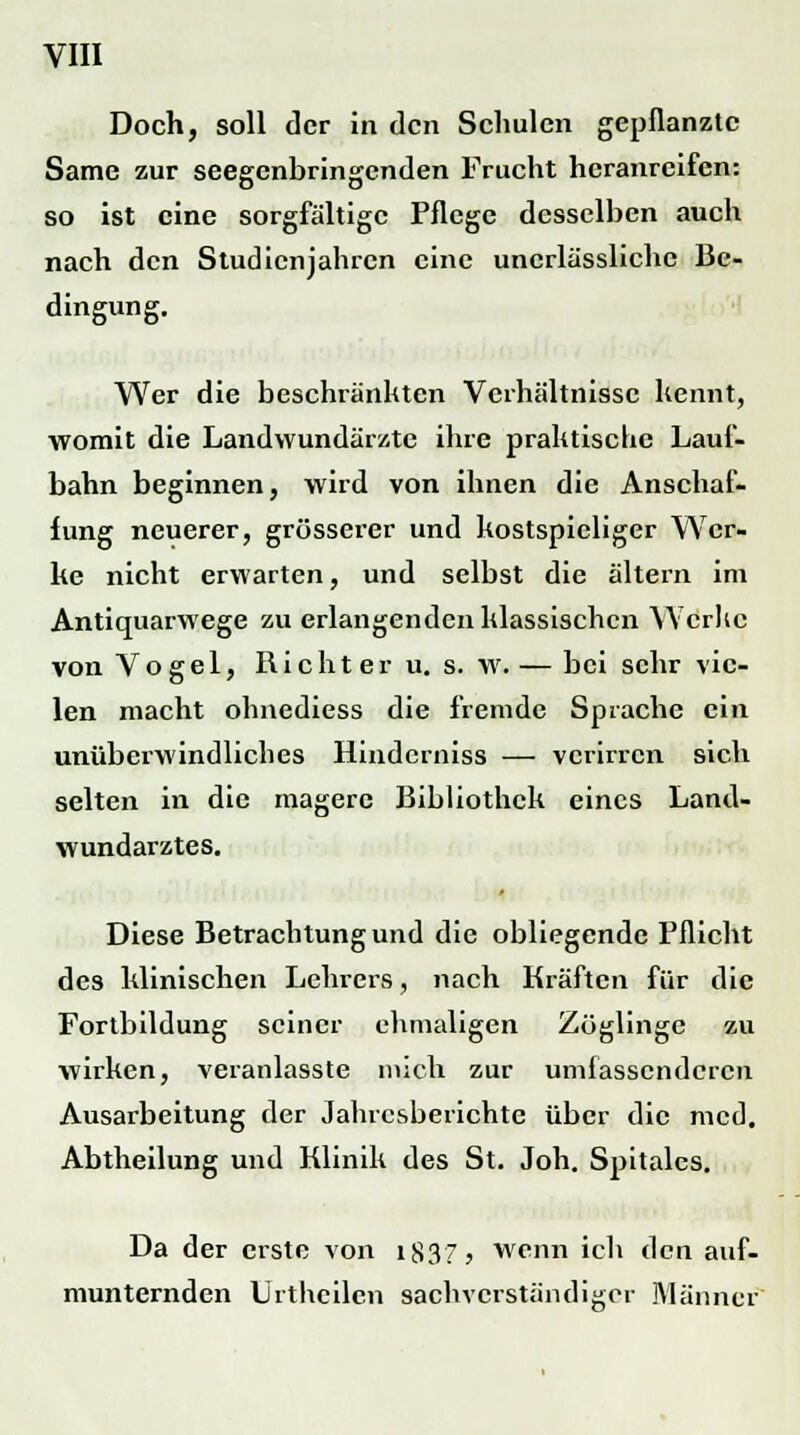 Doch, soll der in den Schulen gepflanzte Same zur seegenbringenden Frucht heranreifen: so ist eine sorgfältige Pflege desselben auch nach den Studienjahren eine uncrlässlichc Be- dingung. Wer die beschränkten Verhältnisse kennt, womit die Landwundärzte ihre praktische Lauf- bahn beginnen, wird von ihnen die Anschaf- fung neuerer, grösserer und kostspieliger Wer- ke nicht erwarten, und selbst die altern im Antiquarwege zu erlangenden klassischen Werke von Vogel, Richter u. s. w. — bei sehr vie- len macht ohnediess die fremde Sprache ein unüberwindliches Hinderniss — verirren sich selten in die magere Bibliothek eines Land- wundarztes. Diese Betrachtung und die obliegende Pflicht des klinischen Lehrers, nach Kräften für die Fortbildung seiner ehmaligen Zöglinge zu wirken, veranlasste mich zur umfassenderen Ausarbeitung der Jahresberichte über die med. Abtheilung und Klinik des St. Joh. Spitales. Da der erste von i837> wenn ich den auf- munternden Urtheilen sachverständiger Männer