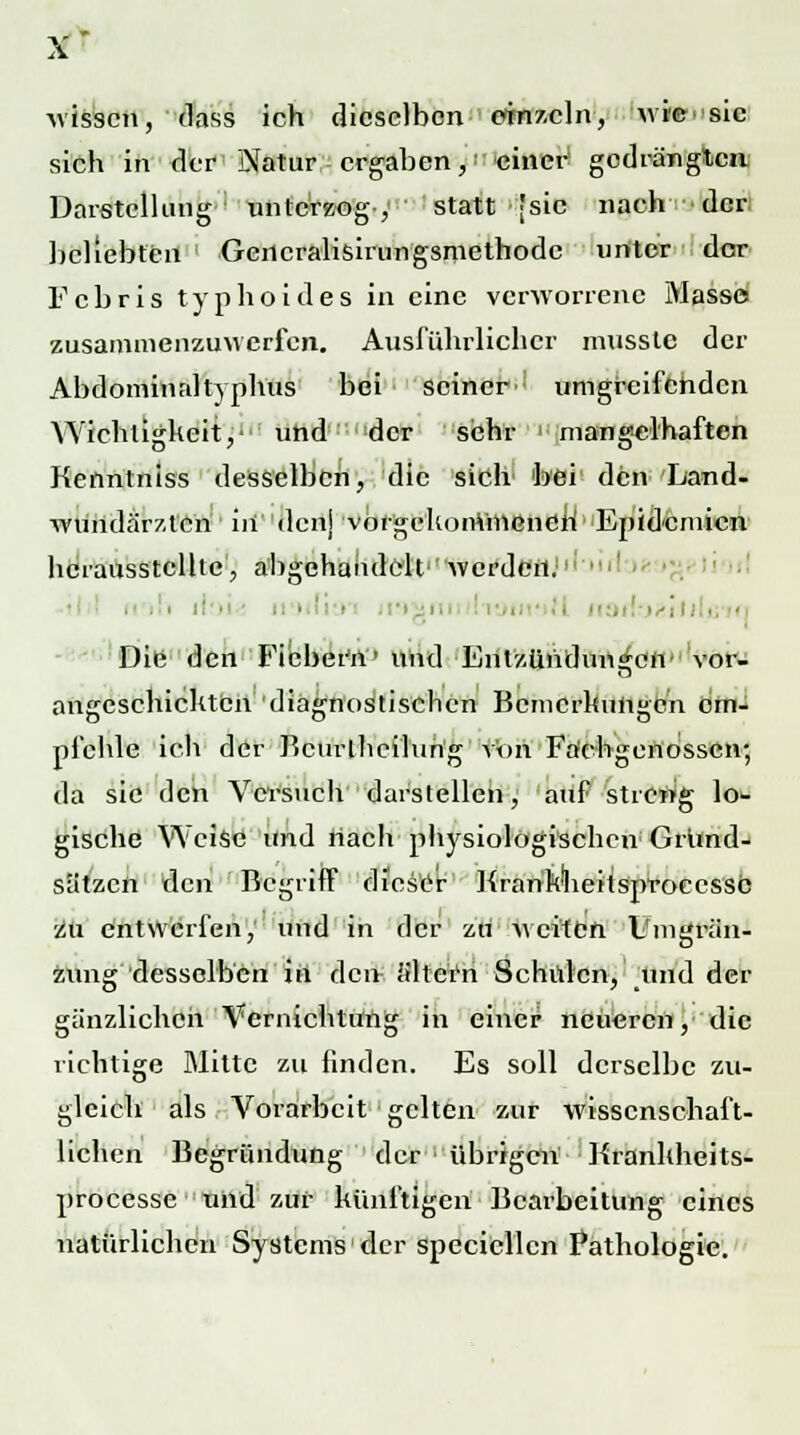 X* wissen, dass ich dieselben einzeln, wi©>>sic sich in der Natur ergaben, einer gedrängten Darstellung unterzog, statt [sie nach der beliebten Geilcralisirungsmethodc unter der F c b r i s typhoides in eine verworrene Masse zusammenzuwerfen. Ausführlicher mussle der Abdominal typhus bei seiner^ umgreifenden Wichtigkeit,' und der sehr mangelhaften Kenntniss desselben, die sich bei den Land- wündärztert in denj vorgekommenen' Epidemien herausstellte, abgehandelt werden.1 • i Die den Fiebern' und Entzündungen* vor- angeschickten diagnostischen Bemerkungen em- pfehle ich der Bcurlheilüng von Fachgenossen; da sie den Versuch darstellen, auf streng lo*- gische Weise und nach physiologischen Grund- sätzen den 'Begriff dieser KranWheitsproeessc zu entwerfen, und in der zri weiten Umgren- zung desselben in den ä'ltei'n Schulen, und der gänzlichen Vernichtung in einer neueren, die richtige Mitte zu finden. Es soll derselbe zu- gleich als Vorarbeit gelten zur wissenschaft- lichen Begründung der übrigen Krankheits- processe und zur künftigen Bearbeitung eines natürlichen Systems der specicllcn Pathologie.