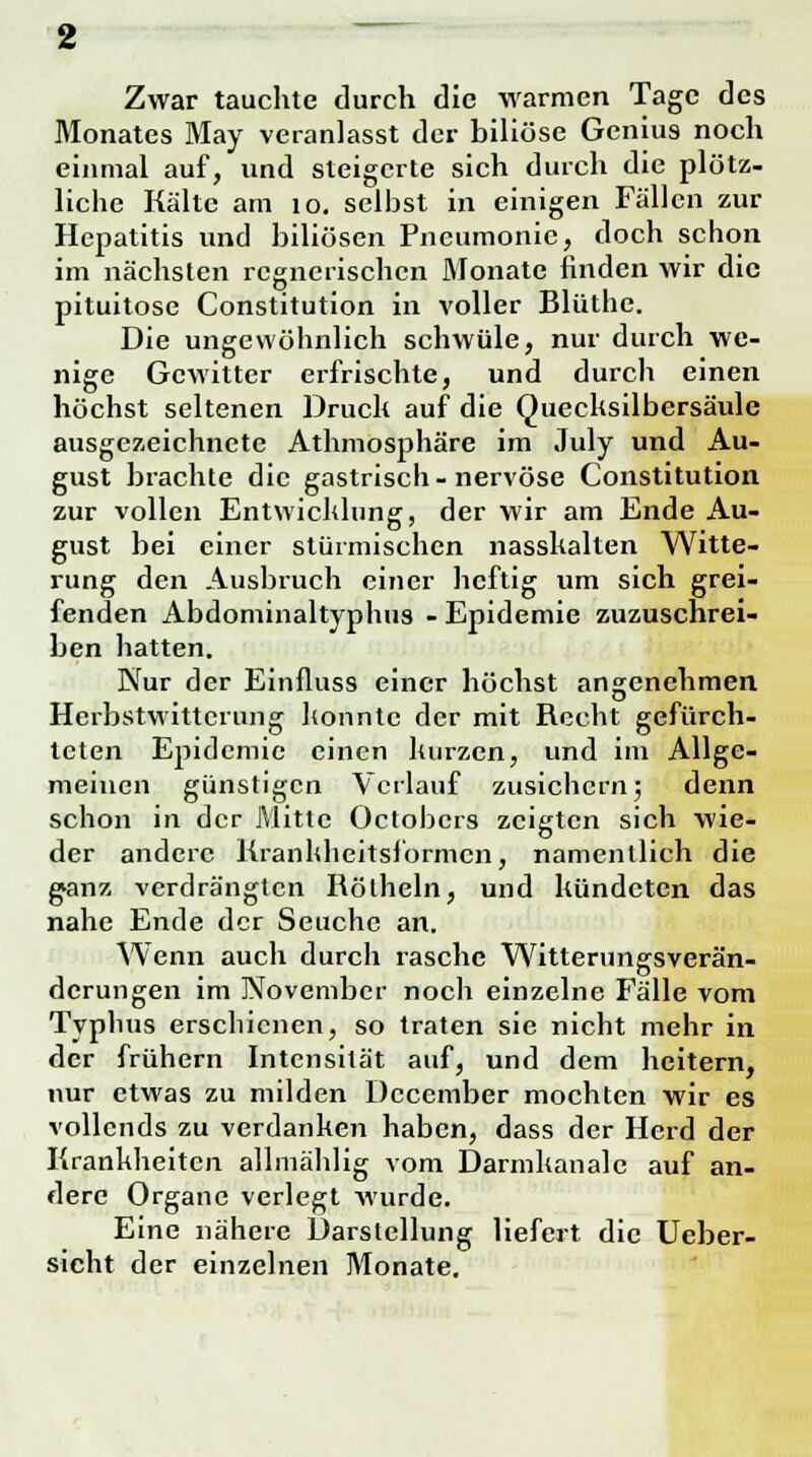 Zwar tauchte durch die warmen Tage des Monates May veranlasst der biliöse Genius noch einmal auf, und steigerte sich durch die plötz- liche Kälte am 10. selbst in einigen Fällen zur Hepatitis und biliösen Pneumonie, doch schon im nächsten regnerischen Monate hnden wir die pituitose Constitution in voller Blüthe. Die ungewöhnlich schwüle, nur durch we- nige Gewitter erfrischte, und durch einen höchst seltenen Druck auf die Quecksilbersäule ausgezeichnete Athmosphäre im July und Au- gust brachte die gastrisch-nervöse Constitution zur vollen Entwicklung, der wir am Ende Au- gust bei einer stürmischen nasskalten Witte- rung den Ausbruch einer heftig um sich grei- fenden Abdominaltyphus - Epidemie zuzuschrei- ben hatten. Nur der Einfluss einer höchst angenehmen Herbstwittcrung konnte der mit Recht gefürch- teten Epidemie einen kurzen, und im Allge- meinen günstigen Verlauf zusichern; denn schon in der Mitte Octobcrs zeigten sich wie- der andere Kranhheitsformcn, namentlich die ganz verdrängten Rölheln, und kündeten das nahe Ende der Seuche an. Wenn auch durch rasche Witterungsverän- derungen im November noch einzelne Fälle vom Typhus erschienen, so traten sie nicht mehr in der frühern Intensität auf, und dem heitern, nur etwas zu milden Dccember mochten wir es vollends zu verdanken haben, dass der Herd der Krankheiten allmählig vom Darmkanale auf an- dere Organe verlegt wurde. Eine nähere Darstellung liefert die Ueber- sicht der einzelnen Monate.