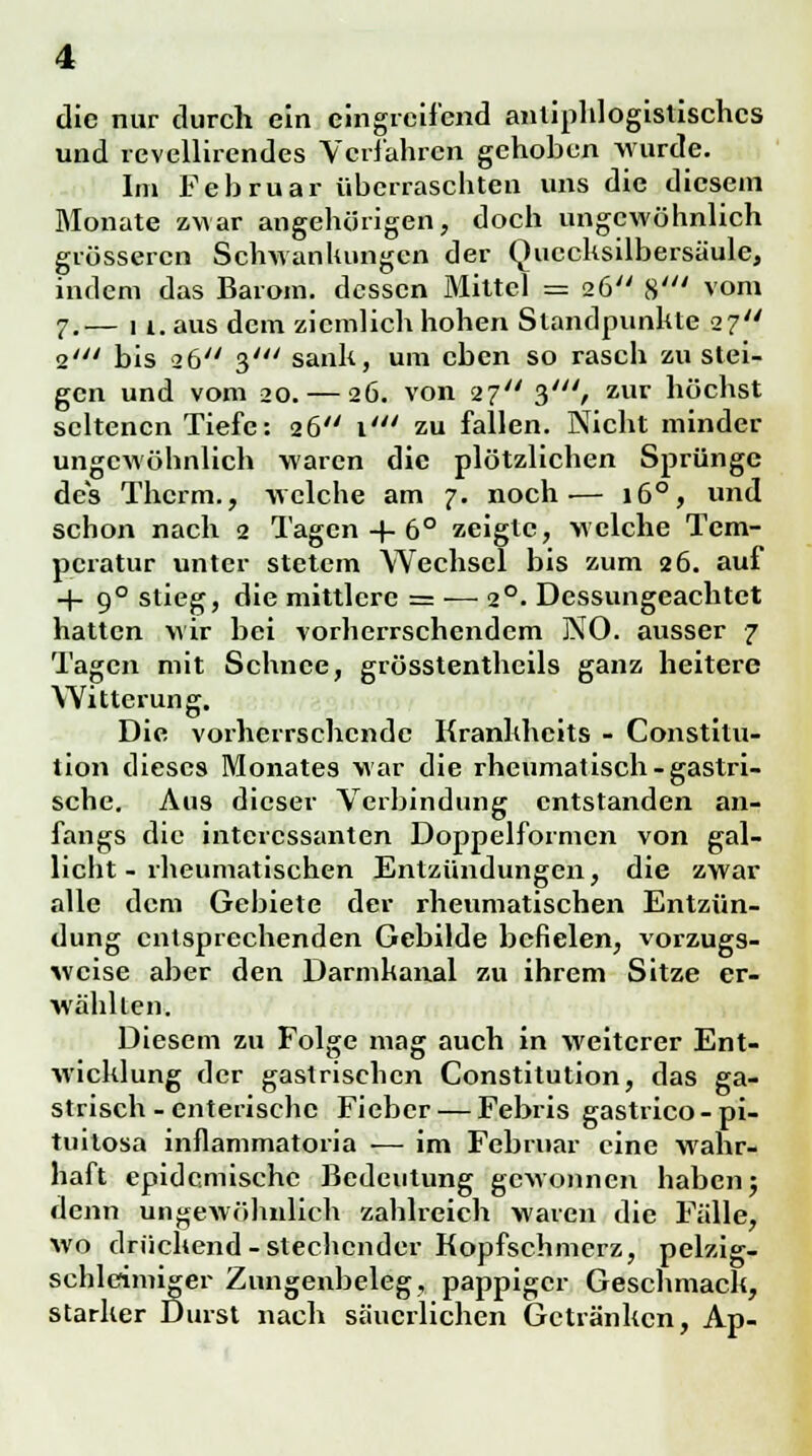 die nur durch ein eingreifend antiphlogistisches und revellirendes Verfahren gehoben wurde. Im Februar überraschten uns die diesem Monate zwar an gehörigen, doch ungewöhnlich grösseren Schwanhungen der Quecksilbersäule, indem das Barom. dessen Mittel == 26 8' vom 7.— 1 if. aus dem ziemlich hohen Standpunhte 27 2' bis 26 3' sank, um eben so rasch zustei- gen und vom 20. — 26. von 27 3//y, zur höchst seltenen Tiefe: 26 \' zu fallen. Nicht minder ungewöhnlich waren die plötzlichen Sprünge des Therm., welche am 7. noch— 160, und schon nach 2 Tagen + 6° zeigte, welche Tem- peratur unter stetem Wechsel bis zum 26. auf -f 90 stieg, die mittlere = — 20. Dessungeachtet hatten wir bei vorherrschendem NO. ausser 7 Tagen mit Schnee, grösstenteils ganz heitere Witterung. Die vorherrschende Kranhheits - Constitu- tion dieses Monates war die rheumatisch-gastri- sche. Aus dieser Verbindung entstanden an- fangs die interessanten Doppelformcn von gal- licht - rheumatischen Entzündungen, die zwar alle dem Gebiete der rheumatischen Entzün- dung entsprechenden Gebilde befielen, vorzugs- weise aber den Darmkanal zu ihrem Sitze er- wähllen. Diesem zu Folge mag auch in weiterer Ent- wicklung der gastrischen Constitution, das ga- strisch - enterische Fieber — Febris gastrico - pi- tuilosa inflammatoria — im Februar eine wahr- haft epidemische Bedeutung gewonnen haben; denn ungewöhnlich zahlreich waren die Fälle, wo drückend-stechender Kopfschmerz, pelzig- schleimiger Zungenbeleg, pappiger Geschmack, starker Durst nach säuerlichen Getränken, Ap-