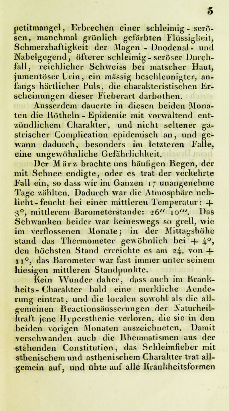 petitmangcl, Erbrechen einer schleimig - serö- sen, manchmal grünlich gefärbten Flüssigheit, Schmcrzhaftigkeit der Magen - Duodenal- und Nabelgegcnd, öfterer schleimig-seröser Durch- fall, reichlicher Schweiss bei matscher Haut, jumentüscr Urin, ein massig beschleunigter, an- fangs härtlichcr Puls, die charakteristischen Er- scheinungen dieser Fieberart darbothen. Ausserdem dauerte in diesen beiden Mona- ten die Köthcln - Epidemie mit vorwaltend ent- zündlichem Charakter, und nicht seltener ga- strischer Complication epidemisch an, und ge- wann dadurch, besonders im letzteren Falle, eine ungewöhnliche Gefährlichkeit. Der März brachte uns häufigen Regen, der mit Schnee endigte, oder es trat der verkehrte Fall ein, so dass wir im Ganzen 17 unangenehme Tage zählten. Dadurch war die Atmosphäre neb- licht-feucht bei einer mittleren Temperatur: + 30, mittlerem Barometerstande: 26 10'. Das Schwanken beider war keineswegs so grell, wie im verflossenen Monate3 in der Mittagshöhe stand das Thermometer gewöhnlich bei 4- 4°> den höchsten Stand erreichte es am 24. von -|- 11°, das Barometer war fast immer unter seinem hiesigen mittleren Standpunkte. Kein Wunder daher, dass auch im Krank- heits- Charakter bald eine merkliche Acndc- rung eintrat, und die localcn sowohl als die all- gemeinen Bcactionsäusscrungcn der JXaturheil- kraft jene Hypersthcnie verloren, die sie in den beiden vorigen Monaten auszeichneten. Damit verschwanden auch die Rheumatismen aus der stehenden Constitution, das Schleimfieber mit sthenischem und asthenischem Charakter trat all- gemein auf, und übte auf alle Krankheitsformen