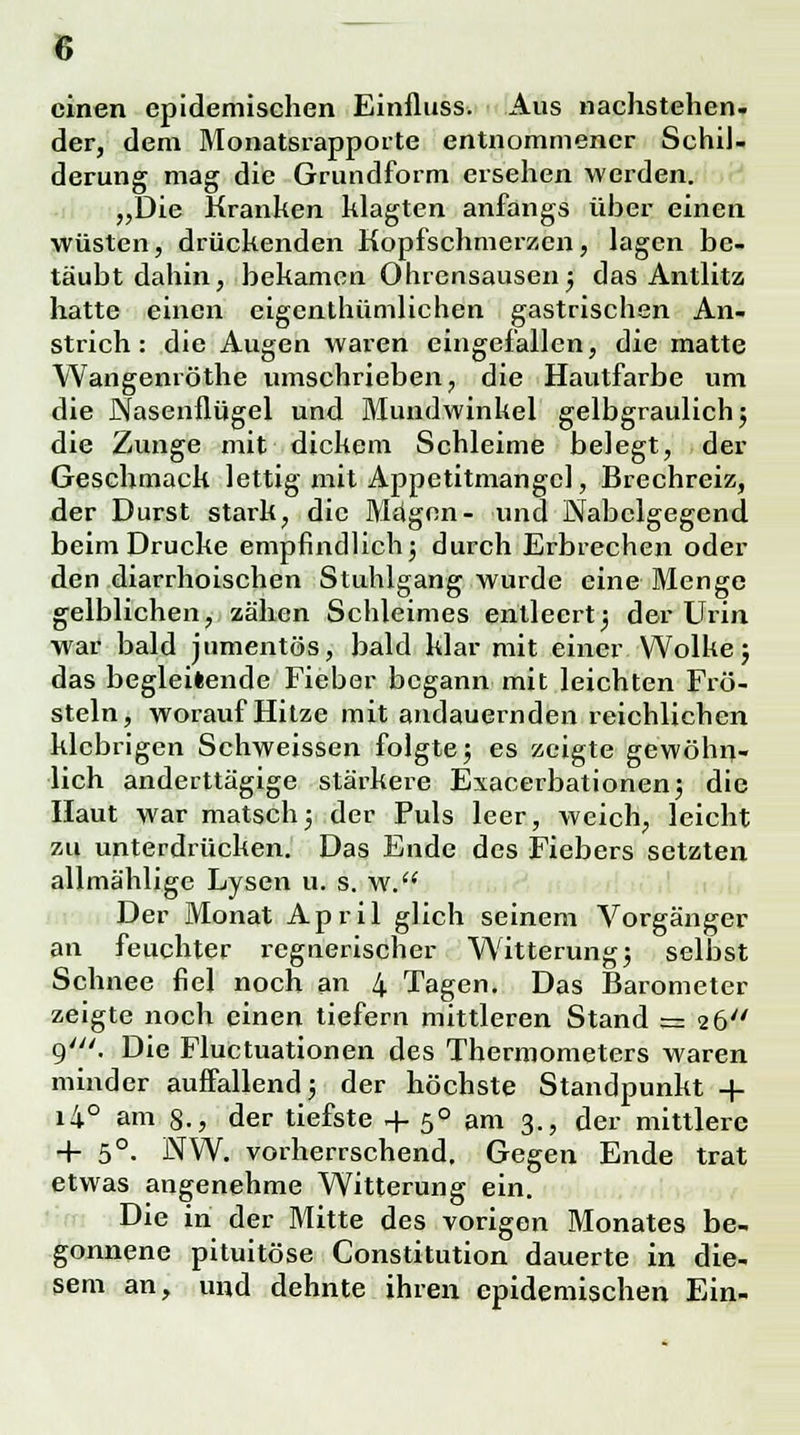 einen epidemischen Einfluss. Aus nachstehen, der, dem Monatsrapporte entnommener Schil- derung mag die Grundform ersehen werden. „Die Kranken klagten anfangs über einen wüsten, drückenden Kopfschmerzen, lagen be- täubt dahin, bekamen Ohrensausen; das Antlitz hatte einen eigenthümlichen gastrischen An- strich: die Augen waren eingefallen, die matte Wangenröthe umschrieben, die Hautfarbe um die Nasenflügel und Mundwinkel gelbgraulich; die Zunge mit dickem Schleime belegt, der Geschmack lettig mit Appetitmangcl, Brechreiz, der Durst stark, die Magen- und Nabclgegend beim Drucke empfindlich; durch Erbrechen oder den diarrhoischen Stuhlgang wurde eine Menge gelblichen, zähen Schleimes entleert; der Urin war bald jumentös, bald klar mit einer Wolke; das begleitende Fieber begann mit leichten Frö- steln, worauf Hitze mit andauernden reichlichen klebrigen Schweissen folgte; es zeigte gewöhn- lich anderttägige stärkere Exacerbationen; die Haut war matsch; der Puls leer, weich, leicht zu unterdrücken. Das Ende des Fiebers setzten allmählige Lysen u. s. w. Der Monat April glich seinem Vorgänger an feuchter regnerischer Witterung; selbst Schnee fiel noch an 4 Tagen. Das Barometer zeigte noch einen tiefern mittleren Stand = 26 9'. Die Fluctuationen des Thermometers waren minder auffallend; der höchste Standpunkt + i4° am 8., der tiefste + 50 am 3., der mittlere + 5°- NW. vorherrschend. Gegen Ende trat etwas angenehme Witterung ein. Die in der Mitte des vorigen Monates be- gonnene pituitöse Constitution dauerte in die- sem an, und dehnte ihren epidemischen Ein-