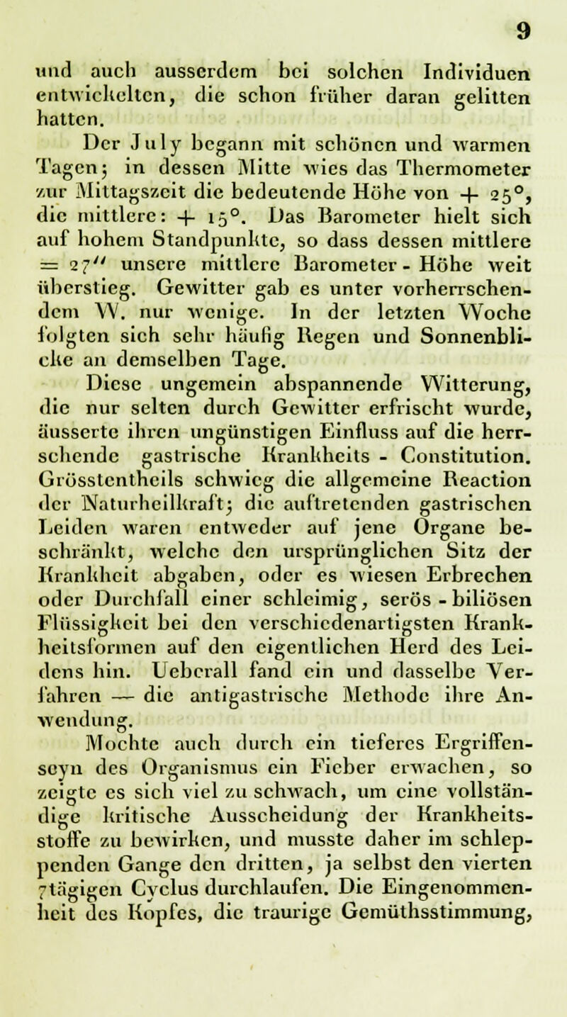 und auch ausserdem bei solchen Individuen entwickelten, die schon früher daran gelitten hatten. Der July begann mit schönen und warmen Tagen; in dessen Mitte wies das Thermometer zur Mittagszeit die bedeutende Höhe von + 250, die mittlere: + 150. Das Barometer hielt sich auf hohem Standpunkte, so dass dessen mittlere = 27 unsere mittlere Barometer - Höhe weit überstieg. Gewitter gab es unter vorherrschen- dem YV. nur wenige. In der letzten Woche folgten sich sehr häufig Regen und Sonnenbli- cke an demselben Tage. Diese ungemein abspannende Witterung, die nur selten durch Gewitter erfrischt wurde, äusserte ihren ungünstigen Einfluss auf die herr- schende gastrische Krankhcits - Constitution. Grösstenteils schwieg die allgemeine Reaction der Naturheilkraft; die auftretenden gastrischen Leiden waren entweder auf jene Organe be- schränkt, welche den ursprünglichen Sitz der Krankheit abgaben, oder es wiesen Erbrechen oder Durchfall einer schleimig, serös - biliösen Flüssigkeit bei den verschiedenartigsten Krank- heitsformen auf den eigentlichen Herd des Lei- dens hin. Uebcrall fand ein und rlasselbc Ver- jähren — die antigastrische Methode ihre An- wendung. Mochte auch durch ein tieferes Ergriffen- seyn des Organismus ein Fieber erwachen, so zeigte es sich viel zu schwach, um eine vollstän- dige kritische Ausscheidung der Krankheits- stoffe zu bewirken, und musste daher im schlep- penden Gange den dritten, ja selbst den vierten 7tägigen Cyclus durchlaufen. Die Eingenommen- heit des Kopfes, die traurige Gemüthsstimmung,
