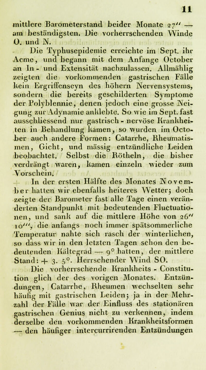 mittlere Barometerstand beider Monate 27 — am beständigsten. Die vorherrschenden Winde 0. und N. Die Typhusepidemie erreichte im Sept. ihr Acme, und begann mit dem Anfange October an In - und Extensität nachzulassen. Allmählig zeigten die vorkommenden gastrischen Fälle kein Ergriffenscyn des höhern Nervensystems, sondern die bereits geschilderten Symptome der Folyblennie, denen jedoch eine grosse Nei- gung zur Adynamic anklebte. So wie im Sept. fast abschliessend nur gastrisch - nervöse Krankhei- ten in Behandlung kamen, so wurden im Octo- ber auch andere Formen: Catarrhe, Rheumatis- men, Gicht, und massig entzündliche Leiden beobachtet. Selbst die Röthein, die bisher verdrängt waren, kamen einzeln wieder zum Vorschein. In der ersten Hälfte des Monates Novem- ber hatten wir ebenfalls heiteres Wetterj doch zeigte der Barometer fast alle Tage einen verän- derten Standpunkt mit bedeutenden Fluctuatio- nen, und sank auf die mittlere Höhe von 26 io', die anfangs noch immer spätsommerliche Temperatur nahte sich rasch der winterlichen, so dass wir in den letzten Tagen schon den be- deutenden Kältegrad— 90 hatten, der mittlere Stand: 4- 3. 5°. Herrschender Wind SO. Die vorherrschende Krankheits - Constitu- tion glich der des vorigen Monates. Entzün- dungen, Catarrhe, Rheumen wechselten sehr häufig mit gastrischen Leiden5 ja in der Mehr- zahl der Fälle war der Einfluss des stationären gastrischen Genius nicht zu verkennen, indem derselbe den vorkommenden Krankheitsformen — den häufiger intercurrirenden Entzündungen