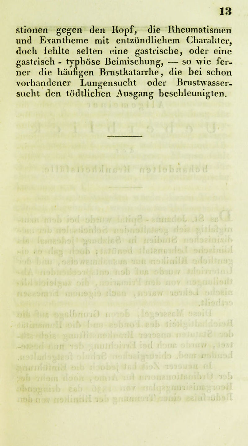 IS stionen gegen den Kopf, die Rheumatismen und Exantheme mit entzündlichem Charakter, doch fehlte selten eine gastrische, oder eine gastrisch - typhöse Beimischung, — so wie fer- ner die häufigen Brustkatarrhe, die bei schon vorhandener Lungensucht oder Brustwasser- sucht den tödtlichen Ausgang beschleunigten.