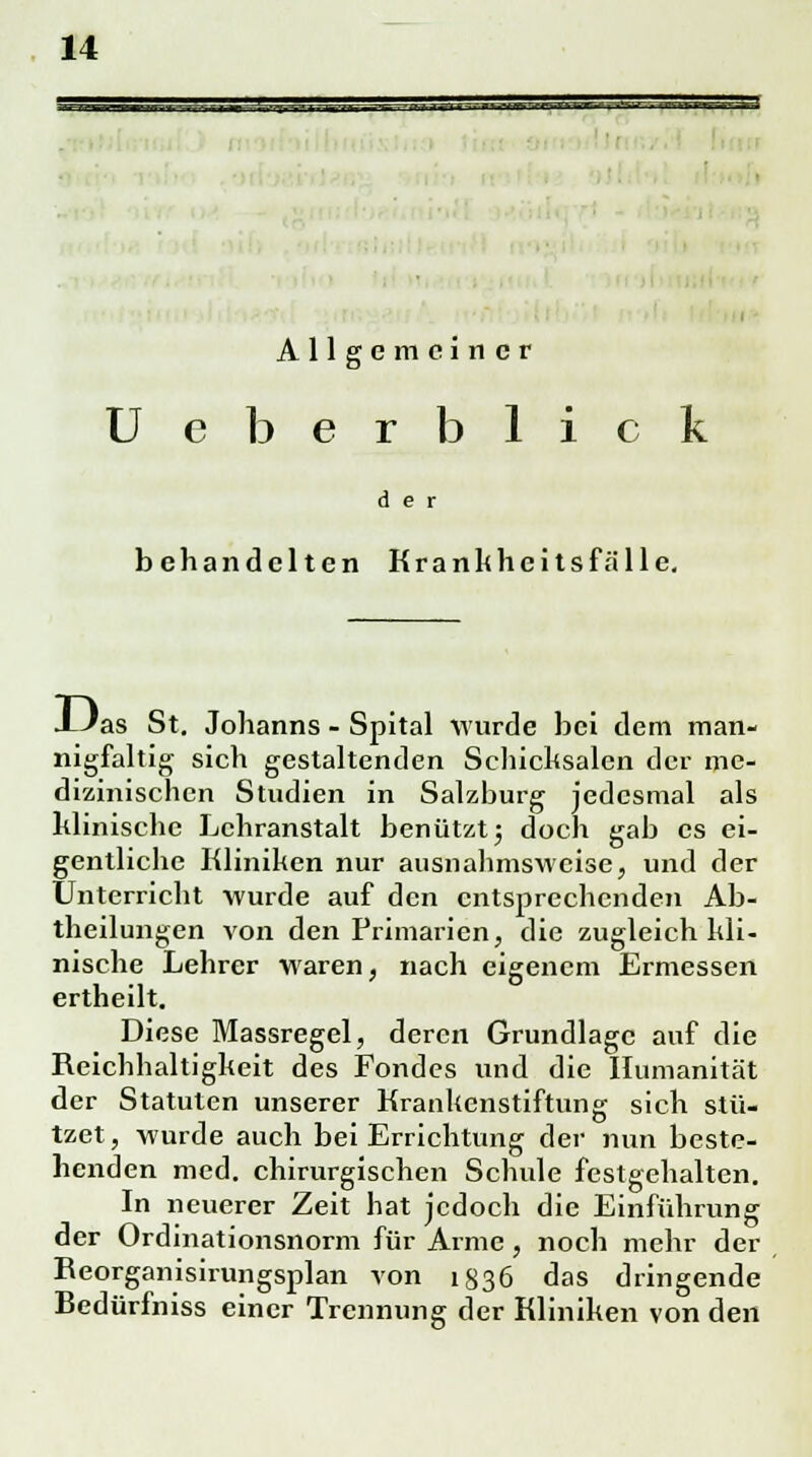 Allgemeiner U eberblick der behandelten Krankheitsfälle. XJas St. Johanns - Spital wurde bei dem man- nigfaltig sich gestaltenden Schicksalen der me- dizinischen Studien in Salzburg jedesmal als klinische Lehranstalt benützt5 doch gab es ei- gentliche Kliniken nur ausnahmsweise, und der Unterricht wurde auf den entsprechenden Ab- theilungen von den Primarien, die zugleich kli- nische Lehrer waren, nach eigenem Ermessen ertheilt. Diese Massregel, deren Grundlage auf die Reichhaltigkeit des Fondes und die Humanität der Statuten unserer Krankenstiftung sich stü- tzet, wurde auch bei Errichtung der nun beste- henden med. chirurgischen Schule festgehalten. In neuerer Zeit hat jedoch die Einführung der Ordinationsnorm für Arme, noch mehr der Keorganisirungsplan von 1836 das dringende Bedürfniss einer Trennung der Kliniken von den