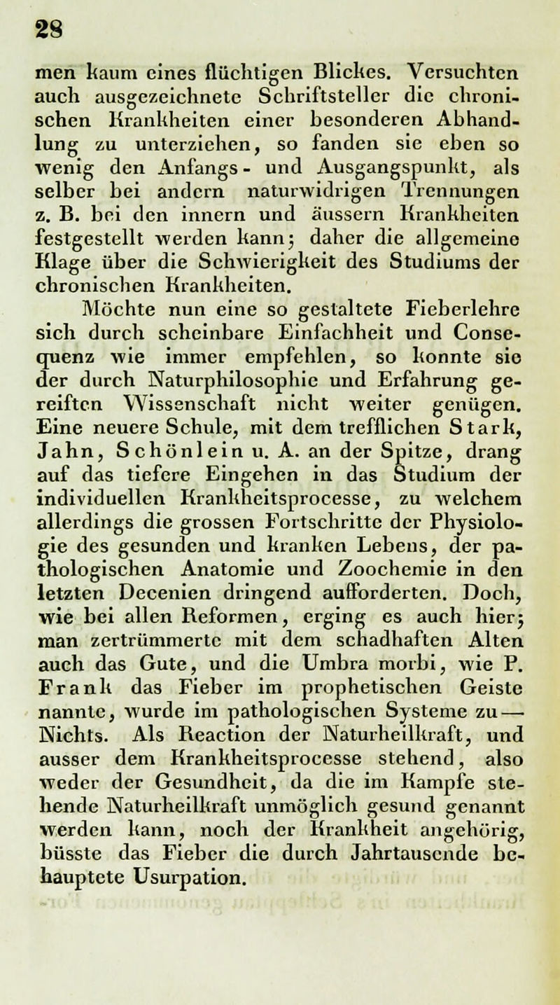 men kaum eines flüchtigen Blickes. Versuchten auch ausgezeichnete Schriftsteller die chroni- schen Krankheiten einer besonderen Abhand- lung zu unterziehen, so fanden sie eben so wenig den Anfangs - und Ausgangspunkt, als selber bei andern naturwidrigen Trennungen z. B. bei den innern und äussern Krankheiten festgestellt werden kann j, daher die allgemeine Klage über die Schwierigkeit des Studiums der chronischen Krankheiten. Möchte nun eine so gestaltete Fieberlehre sich durch scheinbare Einfachheit und Conse- craenz wie immer empfehlen, so konnte sie der durch Naturphilosophie und Erfahrung ge- reiften Wissenschaft nicht weiter genügen. Eine neuere Schule, mit dem trefflichen Stark, Jahn, Schönlein u. A. an der Spitze, drang auf das tiefere Eingehen in das Studium der individuellen Krankheitsprocesse, zu welchem allerdings die grossen Fortschritte der Physiolo- gie des gesunden und kranken Lebens, der pa- thologischen Anatomie und Zoochemie in den letzten Decenien dringend aufforderten. Doch, wie bei allen Reformen, erging es auch hier; man zertrümmerte mit dem schadhaften Alten auch das Gute, und die Umbra morbi, wie P. Frank das Fieber im prophetischen Geiste nannte, wurde im pathologischen Systeme zu — Wichts. Als Reaction der Naturheilkraft, und ausser dem Krankheitsprocesse stehend, also weder der Gesundheit, da die im Kampfe ste- hende Naturheilkraft unmöglich gesund genannt werden kann, noch der Krankheit angehörig, büsste das Fieber die durch Jahrtausende be- hauptete Usurpation.