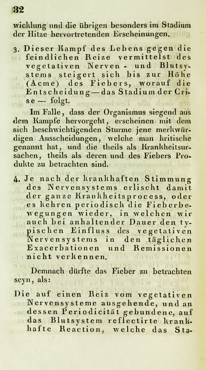 wicklung und die übrigen besonders im Stadium der Hitze hervortretenden Erscheinungen. 3. Dieser Kampf des Lebens gegen die feindlichen Reize vermittelst des vegetativen Nerven- und Blutsy- stems steigert sich bis zur Höhe (Acme) des Fiebers, worauf die Entscheidung — das Stadium der Cri- s e — folgt. Im Falle, dass der Organismus siegend aus dem Kampfe hervorgeht, erscheinen mit dem sich beschwichtigenden Sturme jene merkwür- digen Ausscheidungen, welche man kritische genannt hat, und die theils als Krankheitsur- sachen, theils als deren und des Fiebers Pro- dukte zu betrachten sind. 4. Je nach der krankhaften Stimmung des Nervensystems erlischt damit der ganze Krankheitsprocess, oder es kehren periodisch die Fieberbe- wegungen wieder, in welchen wir auch bei anhaltender Dauer den ty- pischen Einfluss des vegetativen Nervensystems in den täglichen Exacerbationen und Remissionen nicht verkennen. Demnach dürfte das Fieber zu betrachten seyn, als: Die auf einen Reiz vom vegetativen Nervensysteme ausgehende, und an dessen Periodicität gebundene, auf das Blutsystem reflectirte krank- hafte Reaction, welche das Sta-