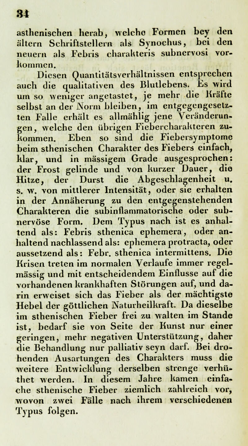 asthenischen herab, welche Formen bey den altern Schriftstellern als Synochus, bei den neuem als Febris charakteris subnervosi vor- kommen. Diesen Quantitätsverhältnissen entsprechen auch die qualitativen des Blutlebens. Es wird um so weniger angetastet, je mehr die Kräfte selbst an der Norm bleiben, im entgegengesetz- ten Falle erhält es allmählig jene Veränderun- gen, welche den übrigen Fiebercharaktcren zu- kommen. Eben so sind die Fiebersymptome beim sthenischen Charakter des Fiebers einfach, klar, und in massigem Grade ausgesprochen: der Frost gelinde und von kurzer Dauer, die Hitze, der Durst die Abgeschlagenheit u. s. w. von mittlerer Intensität, oder sie erhalten in der Annäherung zu den entgegenstehenden Charakteren die subinflammatorische oder sub- nervöse Form. Dem Typus nach ist es anhal- tend als: Febris sthenica ephemera, oder an- haltend nachlassend als: ephemera protraeta, oder aussetzend als: Febr. sthenica intermittens. Die Krisen treten im normalen Verlaufe immer regel- mässig und mit entscheidendem Einflüsse auf die vorhandenen krankhaften Störungen auf, und da- rin erweiset sich das Fieber als der mächtigste Hebel der göttlichen Naturheilkraft. Da dieselbe im sthenischen Fieber frei zu walten im Stande ist, bedarf sie von Seite der Kunst nur einer geringen, mehr negativen Unterstützung, daher die Behandlung nur palliativ seyn darf. Bei dro- henden Ausartungen des Charakters muss die weitere Entwicklung derselben strenge verhü- thet werden. In diesem Jahre kamen einfa- che sthenischc Fieber ziemlich zahlreich vor, wovon zwei Fälle nach ihrem verschiedenen Typus folgen.