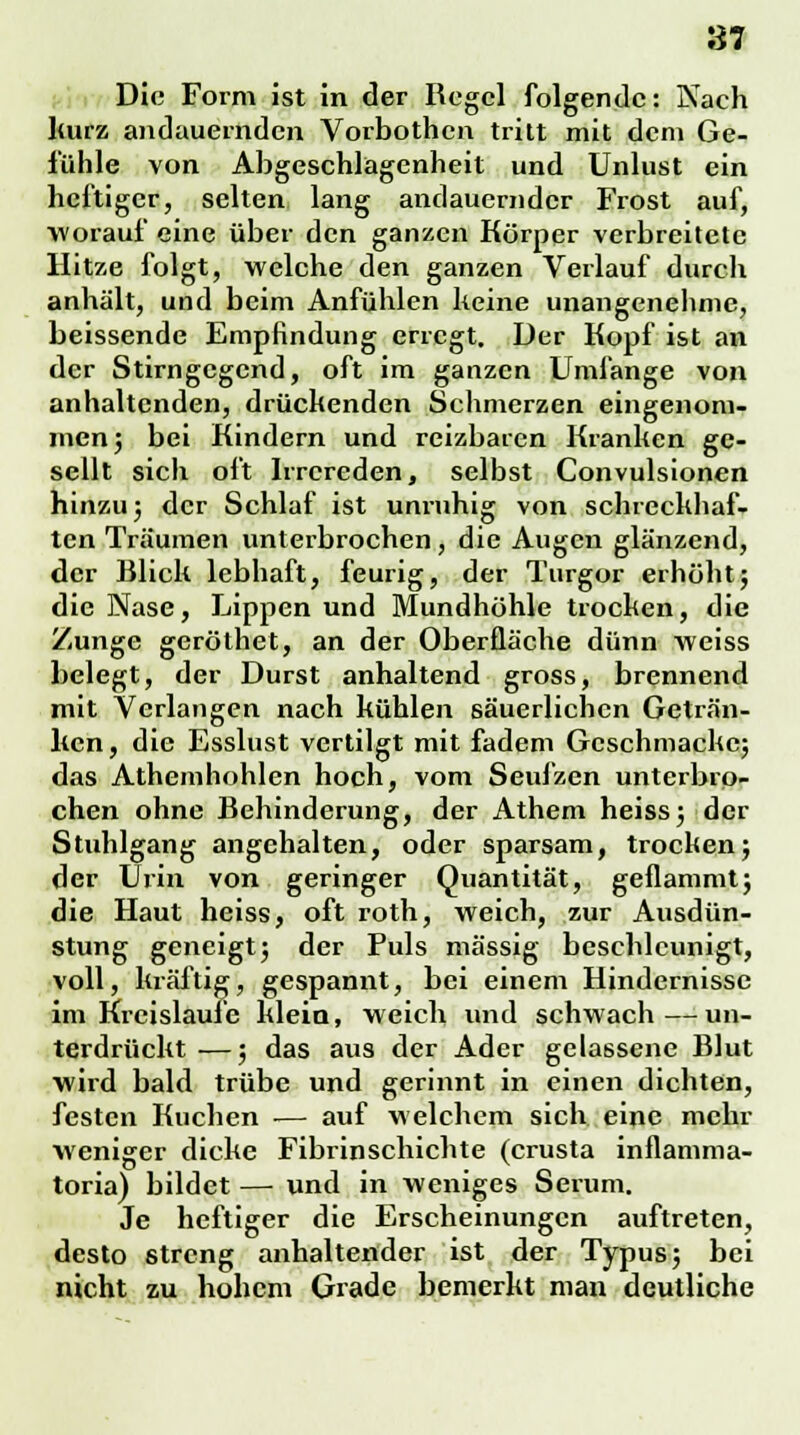 Die Form ist in der Regel folgende: Nach kurz andauernden Vorbothen tritt mit dem Ge- fühle von Abgeschlagenheit und Unlust ein heftiger, selten lang andauernder Frost auf, worauf eine über den ganzen Körper verbreitete Hitze folgt, welche den ganzen Verlauf durch anhält, und beim Anfühlen keine unangenehme, beissende Empfindung erregt. Der Kopf ist an der Stirngegend, oft im ganzen Umfange von anhaltenden, drückenden Schmerzen eingenom- men ; bei Kindern und reizbaren Kranken ge- sellt sich oft Irrereden, selbst Convulsionen hinzu; der Schlaf ist unruhig von schreckhaf- ten Träumen unterbrochen, die Augen glänzend, der Blick lebhaft, feurig, der Turgor erhöht; die Nase, Lippen und Mundhöhle trocken, die Zunge geröthet, an der Oberfläche dünn weiss belegt, der Durst anhaltend gross, brennend mit Verlangen nach kühlen säuerlichen Geträn- ken, die Esslust vertilgt mit fadem Gcschmacke; das Athemhohlen hoch, vom Seufzen unterbro- chen ohne Behinderung, der Athem heiss; der Stuhlgang angehalten, oder sparsam, trocken; der Urin von geringer Quantität, geflammt; die Haut heiss, oft roth, weich, zur Ausdün- stung geneigt; der Puls massig beschleunigt, voll, kräftig, gespannt, bei einem Hindernisse im Kreisläufe klein, weich und schwach—un- terdrückt —; das aus der Ader gelassene Blut wird bald trübe und gerinnt in einen dichten, festen Kuchen — auf welchem sich eine mehr weniger dicke Fibrinschichte (crusta inflamma- toria) bildet — und in weniges Serum. Je heftiger die Erscheinungen auftreten, desto streng anhaltender ist der Typus; bei nicht zu hohem Grade bemerkt man deutliche