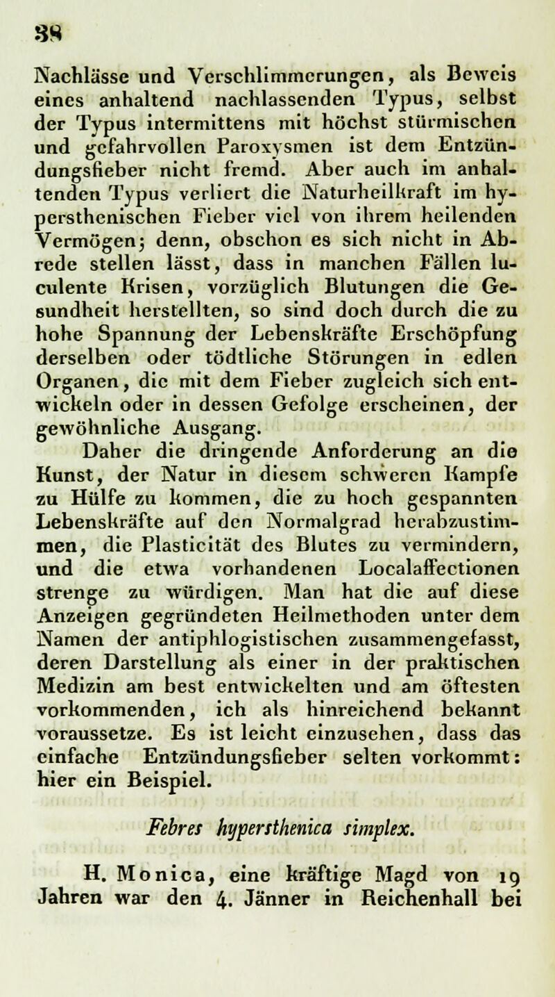 8H Nachlässe und Verschlimmerungen, als Beweis eines anhaltend nachlassenden Typus, selbst der Typus intermittens mit höchst stürmischen und gefahrvollen Paroxysmen ist dem Entzün- dungsfieber nicht fremd. Aber auch im anhal- tenden Typus verliert die Naturheilkraft im hy- persthenischen Fieber viel von ihrem heilenden Vermögen 3 denn, obschon es sich nicht in Ab- rede stellen lässt, dass in manchen Fällen lu- culente Krisen, vorzüglich Blutungen die Ge- sundheit herstellten, so sind doch durch die zu hohe Spannung der Lebenskräfte Erschöpfung derselben oder tödtliche Störungen in edlen Organen, die mit dem Fieber zugleich sich ent- wickeln oder in dessen Gefolge erscheinen, der gewöhnliche Ausgang. Daher die dringende Anforderung an die Kunst, der Natur in diesem schweren Kampfe zu Hülfe zu kommen, die zu hoch gespannten Lebenskräfte auf den Normalgrad herabzvistim- men, die Plasticität des Blutes zu vermindern, und die etwa vorhandenen Localaffectionen strenge zu würdigen. Man hat die auf diese Anzeigen gegründeten Heilmethoden unter dem Namen der antiphlogistischen zusammengefasst, deren Darstellung als einer in der praktischen Medizin am best entwickelten und am öftesten vorkommenden, ich als hinreichend bekannt voraussetze. Es ist leicht einzusehen, dass das einfache Entzündungsfieber selten vorkommt: hier ein Beispiel. Febres hypersthenica simplex. H. Mo niea, eine kräftige Magd von 19 Jahren war den 4. Jänner in Reichenhall bei