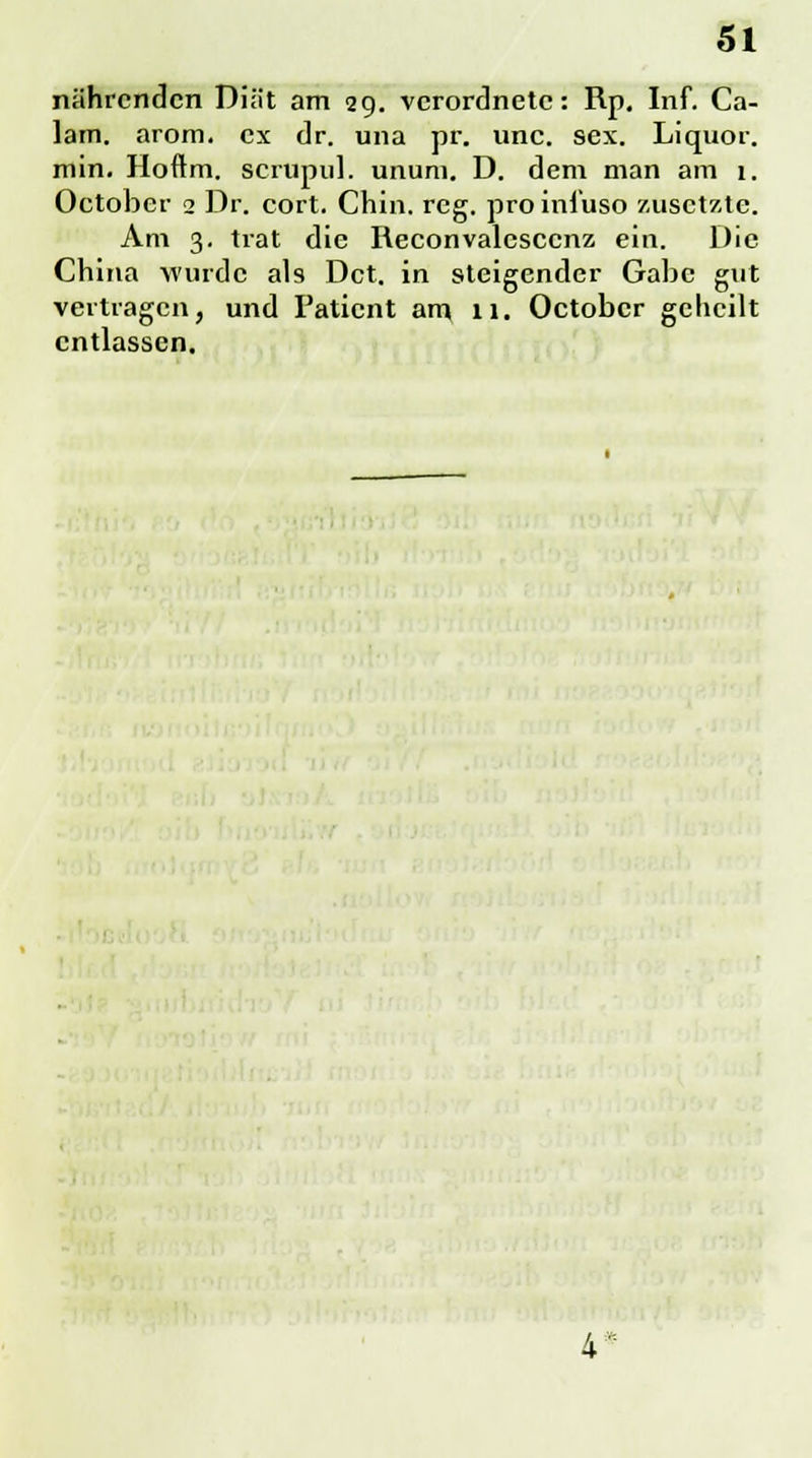 nährenden Diät am 29. verordnete: Rp. Inf. Ca- lam. arom. ex dr. una pr. unc. sex. Liquor, min. Hoftm. scrupid. unum. D. dem man am 1. Octobcr 2 Dr. cort. Chin. reg. proinfuso zusetzte. Am 3. trat die Reconvalesccnz ein. Die China wurde als Dct. in steigender Gabe gut vertragen, und Patient am 11. Octobcr geheilt entlassen. 4*