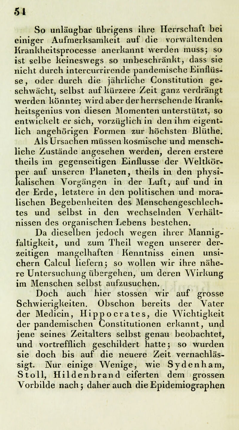 So unläugbar übrigens ihre Herrschaft bei einiger Aufmerksamkeit auf die vorwaltenden Krankheitsprocesse anerkannt werden muss] so ist selbe keineswegs so unbeschränkt, dass sie nicht durch intercurrirende pandemische Einflüs- se, oder durch die jährliche Constitution ge- schwächt, selbst auf kürzere Zeit ganz verdrängt werden könnte] wird aber der herrschende Krank- heitsgenius von diesen Momenten unterstützt, so entwickelt er sich, vorzüglich in den ihm eigent- lich angehörigen Formen zur höchsten Bliithe. Als Ursachen müssen kosmische und mensch- liche Zustände angesehen werden, deren erstere thcils im gegenseitigen Einflüsse der Weltkör- !)cr auf unseren Planeten, theils in den physi- kalischen Vorgängen in der Luft, auf und in der Erde, letztere in den politischen und mora- lischen Begebenheiten des Menschengeschlech- tes und selbst in den wechselnden Verhält- nissen des organischen Lebens bestehen. Da dieselben jedoch wegen ihrer Mannig- faltigkeit, und zum Theil wegen unserer der- zeitigen mangelhaften Kenntniss einen unsi- chern Calcul liefern] so wollen wir ihre nähe- re Untersuchung übergehen, um deren Wirkung im Menschen selbst aufzusuchen. Doch auch hier stossen wir auf grosse Schwierigkeiten. Obschon bereits der Vater der Medicin, Hippocrates, die Wichtigkeit der pandemischen Constitutionen erkannt, und jene seines Zeitalters selbst genau beobachtet, und vortrefflich geschildert hatte] so wurden sie doch bis auf die neuere Zeit vernachläs- sigt. Nur einige Wenige, wie Sydenham, Stoll, Hildenbrand eiferten dem grossen Vorbilde nach; daher auch die Epidemiographen