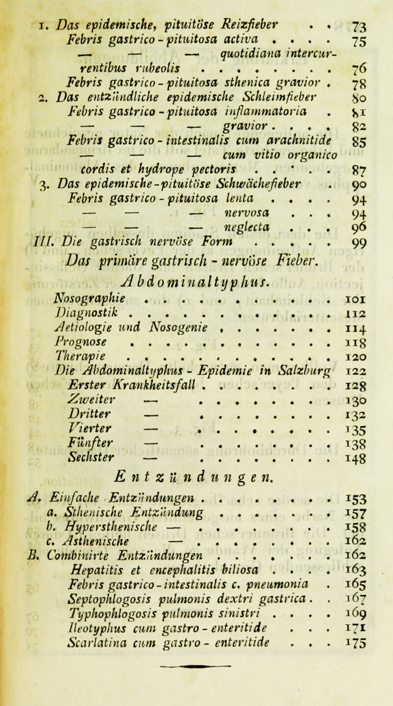 i. Das epidemische, pituitiise Reizfieber . . 73 Febris gastrico - pituitosa activa . . . . 75 — — — quotidiana intercur- rentibus rubeolis 76 Febris gastrico - pituitosa sthenica gravior . 7g 2. Das entzündliche epidemische Schleimfieber jjo Febris gastrico - pituitosa inflammatoria . jji — — — gravior.... g2 Febris gastrico - intestinalis tum arachnitide 85 — — — cum vitio organico cordis et hydrope pectoris . . • . . 87 3. Das epidemische-pituitiise Schwächefieber . 90 Febris gastrico - pituitosa lenta .... 94 — — — nervosa ... 94 — — — neglecta ... 96 III. Die gastrisch nervöse Form 99 Das primäre gastrisch - nervöse Fieber. Ab domin al typ Im f. Nosographie 101 Diagnostik 112 A'Ätiologie und Nosogenie , 114 Prognose ug Therapie 120 Die Abdominaltyphus - Epidemie in Salzburg 122 Erster Krankheitsfall 128 Zweiter — 130 Dritter — 132 Vierter — . . 135 Fünfter — 138 Sechster — 148 Entzündungen. A. Einfache Entzündungen 153 a. Sthenische Entzündung 157 b. Hypersthenische — 158 c. Asthenische — 162 B. Combinirte Entzündungen 162 Hepatitis et encephalitis biliosa .... 163 Febris gastrico -intestinalis c. pneumonia . 165 Septophlogosis pulmonis de.xtri gastrica. . 167 Typhophlogosis pulmonis sinistri . ... 169 Ileotyphus cum gastro - enteritide . . . 171 Scarlatina cum gastro- enteritide . . . 175