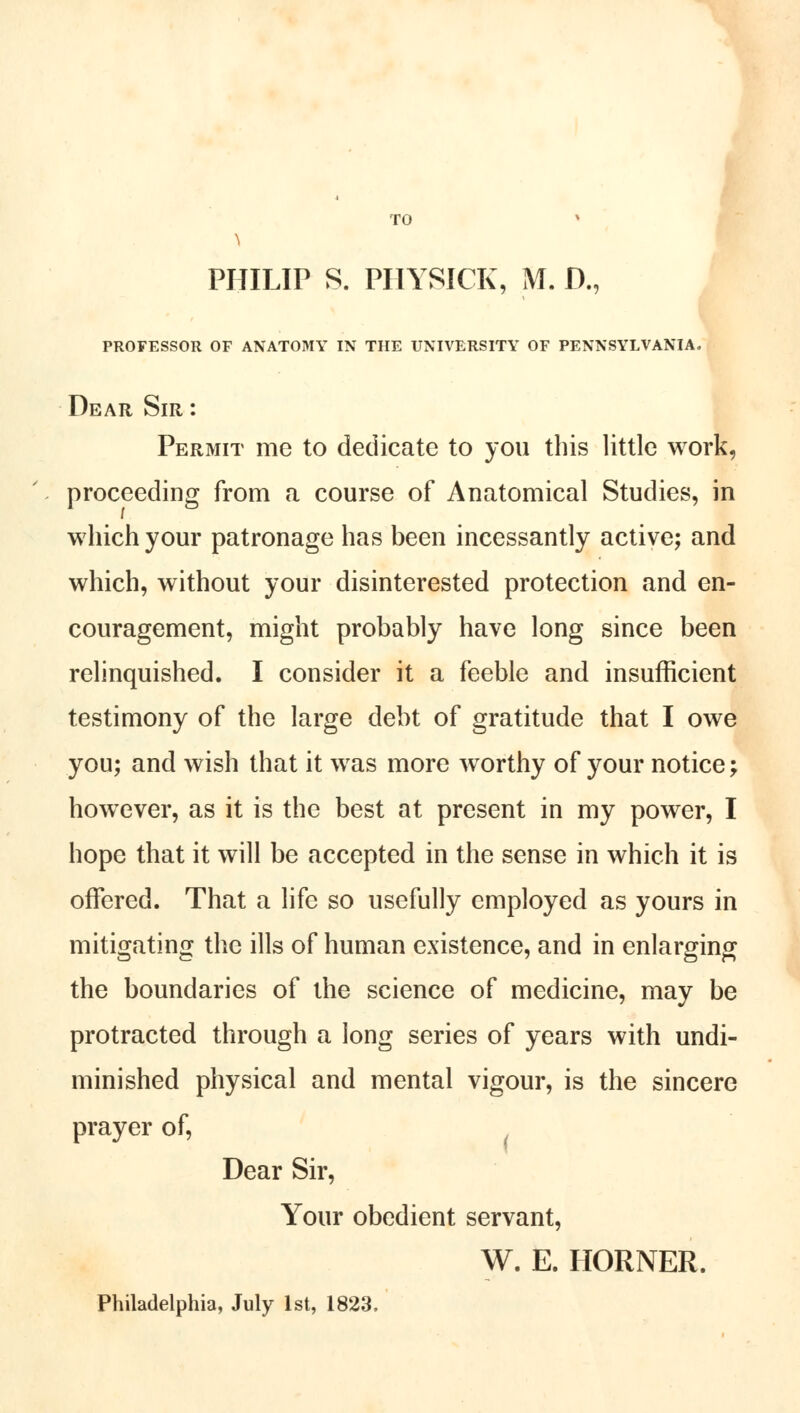 TO PHILIP S. PHYSICK, M. D., PROFESSOR OF ANATOMY IN THE UNIVERSITY OF PENNSYLVANIA. Dear Sir : Permit me to dedicate to you this little work, proceeding from a course of Anatomical Studies, in which your patronage has been incessantly active; and which, without your disinterested protection and en- couragement, might probably have long since been relinquished. I consider it a feeble and insufficient testimony of the large debt of gratitude that I owe you; and wish that it was more worthy of your notice; however, as it is the best at present in my power, I hope that it will be accepted in the sense in which it is offered. That a life so usefully employed as yours in mitigating the ills of human existence, and in enlarging the boundaries of the science of medicine, may be protracted through a long series of years with undi- minished physical and mental vigour, is the sincere prayer of, Dear Sir, Your obedient servant, W. E. HORNER. Philadelphia, July 1st, 1823,