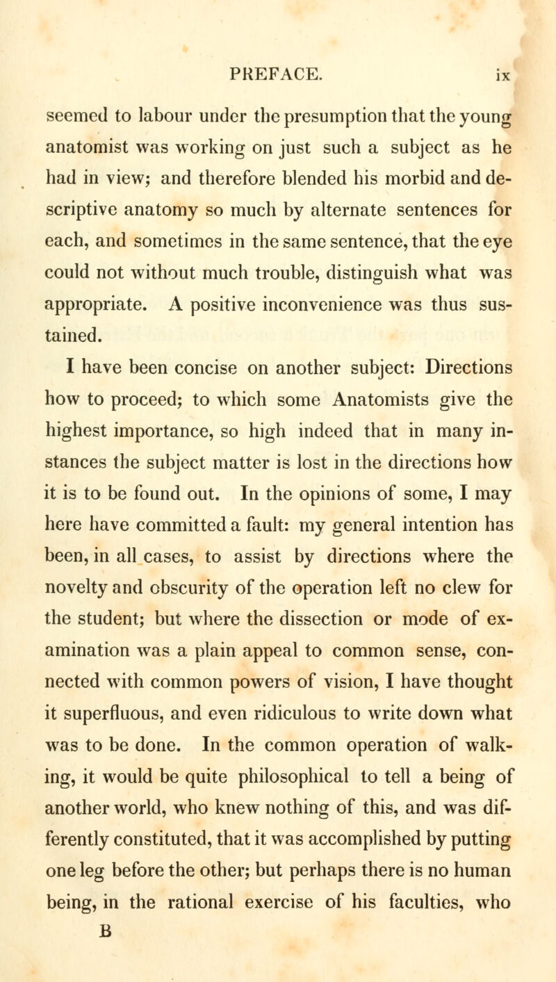 seemed to labour under the presumption that the young anatomist was working on just such a subject as he had in view; and therefore blended his morbid and de- scriptive anatomy so much by alternate sentences for each, and sometimes in the same sentence, that the eye could not without much trouble, distinguish what was appropriate. A positive inconvenience was thus sus- tained. I have been concise on another subject: Directions how to proceed; to which some Anatomists give the highest importance, so high indeed that in many in- stances the subject matter is lost in the directions how it is to be found out. In the opinions of some, I may here have committed a fault: my general intention has been, in all cases, to assist by directions where the novelty and obscurity of the operation left no clew for the student; but where the dissection or mode of ex- amination was a plain appeal to common sense, con- nected with common powers of vision, I have thought it superfluous, and even ridiculous to write down what was to be done. In the common operation of walk- ing, it would be quite philosophical to tell a being of another world, who knew nothing of this, and was dif- ferently constituted, that it was accomplished by putting one leg before the other; but perhaps there is no human being, in the rational exercise of his faculties, who B