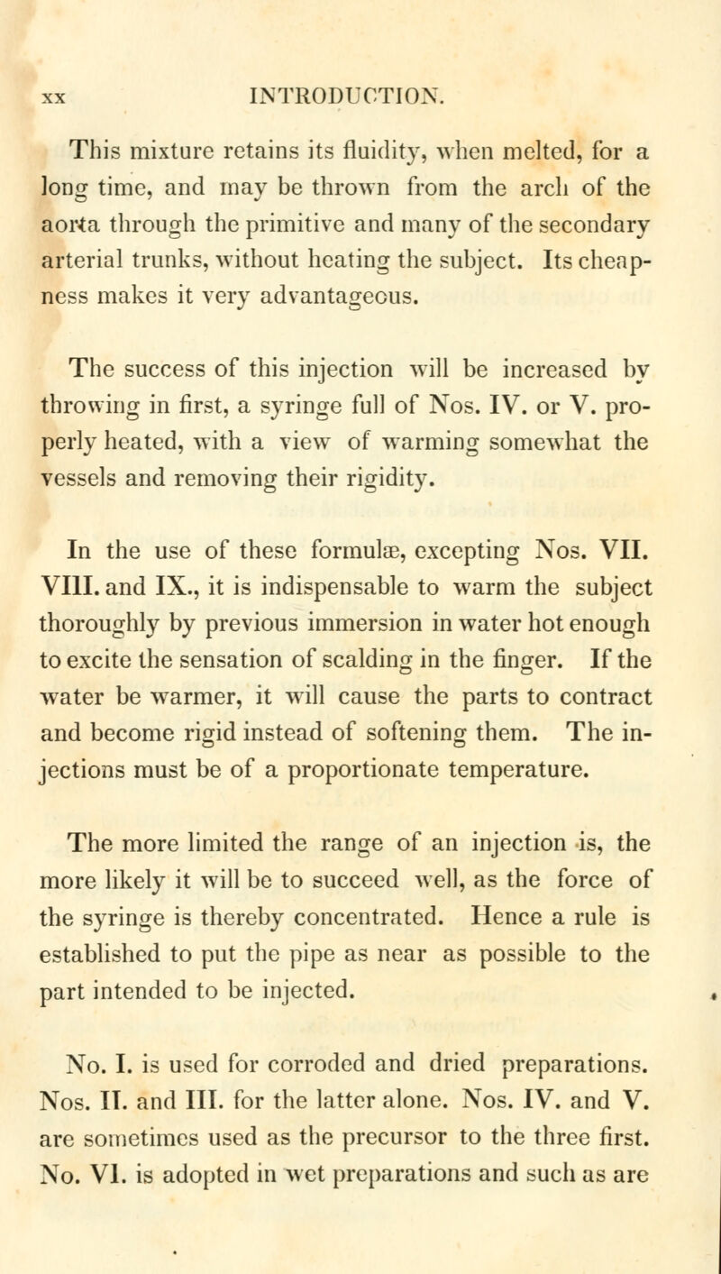 This mixture retains its fluidity, when melted, for a long time, and may be thrown from the arch of the aorta through the primitive and many of the secondary arterial trunks, without heating the subject. Its cheap- ness makes it very advantageous. The success of this injection will be increased by throwing in first, a syringe full of Nos. IV. or V. pro- perly heated, with a view of warming somewhat the vessels and removing their rigidity. In the use of these formulae, excepting Nos. VII. VIII. and IX., it is indispensable to warm the subject thoroughly by previous immersion in water hot enough to excite the sensation of scalding in the finger. If the water be warmer, it will cause the parts to contract and become rigid instead of softening them. The in- jections must be of a proportionate temperature. The more limited the range of an injection is, the more likely it will be to succeed well, as the force of the syringe is thereby concentrated. Hence a rule is established to put the pipe as near as possible to the part intended to be injected. No. I. is used for corroded and dried preparations. Nos. II. and III. for the latter alone. Nos. IV. and V. are sometimes used as the precursor to the three first. No. VI. is adopted in wet preparations and such as are