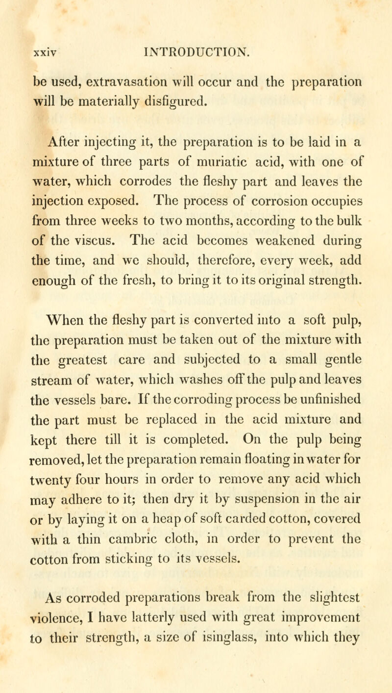 be used, extravasation will occur and the preparation will be materially disfigured. After injecting it, the preparation is to be laid in a mixture of three parts of muriatic acid, with one of water, which corrodes the fleshy part and leaves the injection exposed. The process of corrosion occupies from three weeks to two months, according to the bulk of the viscus. The acid becomes weakened during the time, and we should, therefore, every week, add enough of the fresh, to bring it to its original strength. When the fleshy part is converted into a soft pulp, the preparation must be taken out of the mixture with the greatest care and subjected to a small gentle stream of water, which washes off the pulp and leaves the vessels bare. If the corroding process be unfinished the part must be replaced in the acid mixture and kept there till it is completed. On the pulp being removed, let the preparation remain floating in water for twenty four hours in order to remove any acid which may adhere to it; then dry it by suspension in the air or by laying it on a heap of soft carded cotton, covered with a thin cambric cloth, in order to prevent the cotton from sticking to its vessels. As corroded preparations break from the slightest violence, I have latterly used with great improvement to their strength, a size of isinglass, into which they
