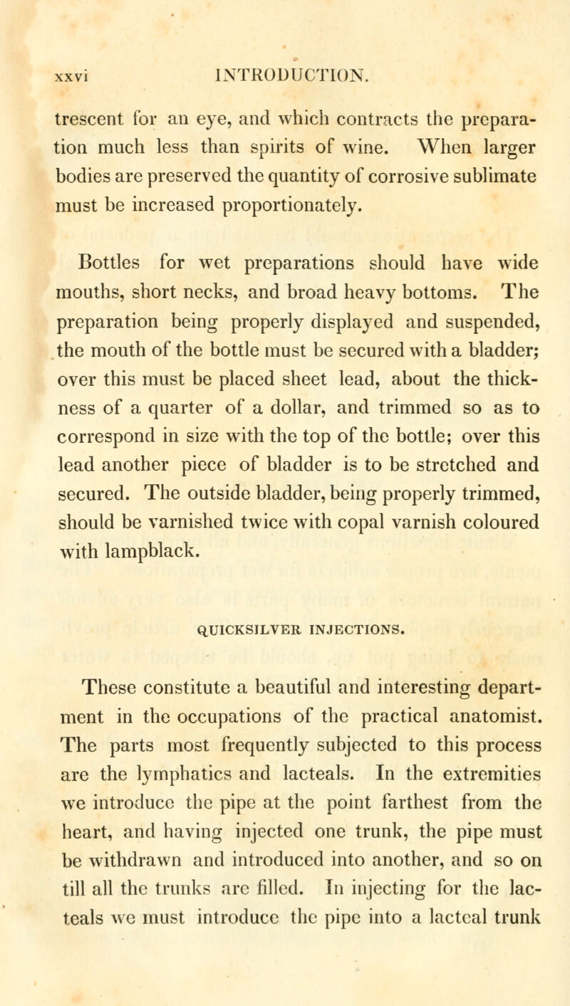 trescent for an eye, and which contracts the prepara- tion much less than spirits of wine. When larger bodies are preserved the quantity of corrosive sublimate must be increased proportionately. Bottles for wet preparations should have wide mouths, short necks, and broad heavy bottoms. The preparation being properly displayed and suspended, the mouth of the bottle must be secured with a bladder; over this must be placed sheet lead, about the thick- ness of a quarter of a dollar, and trimmed so as to correspond in size with the top of the bottle; over this lead another piece of bladder is to be stretched and secured. The outside bladder, being properly trimmed, should be varnished twice with copal varnish coloured with lampblack. QUICKSILVER INJECTIONS. These constitute a beautiful and interesting depart- ment in the occupations of the practical anatomist. The parts most frequently subjected to this process are the lymphatics and lacteals. In the extremities we introduce the pipe at the point farthest from the heart, and having injected one trunk, the pipe must be withdrawn and introduced into another, and so on till all the trunks arc filled. In injecting for the lac- teals we must introduce the pipe into a lacteal trunk