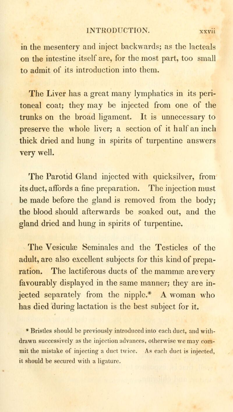 in the mesentery and inject backwards; as the lacteals on the intestine itself are, for the most part, too small to admit of its introduction into them. The Liver has a great many lymphatics in its peri- toneal coat; they may be injected from one of the trunks on the broad ligament. It is unnecessary to preserve the whole liver; a section of it half an inch thick dried and hung in spirits of turpentine answers very well. The Parotid Gland injected with quicksilver, from its duct, affords a fine preparation. The injection must be made before the gland is removed from the body; the blood should afterwards be soaked out, and the gland dried and hung in spirits of turpentine. The Vesiculae Seminales and the Testicles of the adult, are also excellent subjects for this kind of prepa- ration. The lactiferous ducts of the mamma? are very favourably displayed in the same manner; they are in- jected separately from the nipple.* A woman who has died during lactation is the best subject for it. * Bristles should be previously introduced into each duct, and with- drawn successively as the injection advances, otherwise we may com- mit the mistake of injecting a duct twice. As each duct is injected, it should be secured with a ligature.