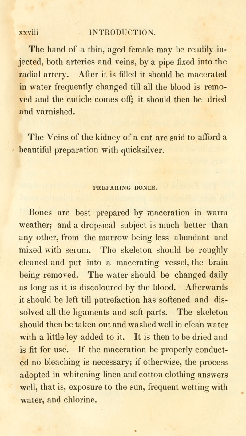 The hand of a thin, aged female may be readily in- jected, both arteries and veins, by a pipe fixed into the radial artery. After it is filled it should be macerated in water frequently changed till all the blood is remo- ved and the cuticle comes off; it should then be dried and varnished. The Veins of the kidney of a cat are said to afford a beautiful preparation with quicksilver. PREPARING BONES. Bones are best prepared by maceration in warm weather; and a dropsical subject is much better than any other, from the marrow being less abundant and mixed with seium. The skeleton should be roughly cleaned and put into a macerating vessel, the brain being removed. The water should be changed daily as long as it is discoloured by the blood. Afterwards it should be left till putrefaction has softened and dis- solved all the ligaments and soft parts. The skeleton should then be taken out and washed well in clean water with a little ley added to it. It is then to be dried and is fit for use. If the maceration be properly conduct- ed no bleaching is necessary; if otherwise, the process adopted in whitening linen and cotton clothing answers well, that is, exposure to the sun, frequent wetting with water, and chlorine.