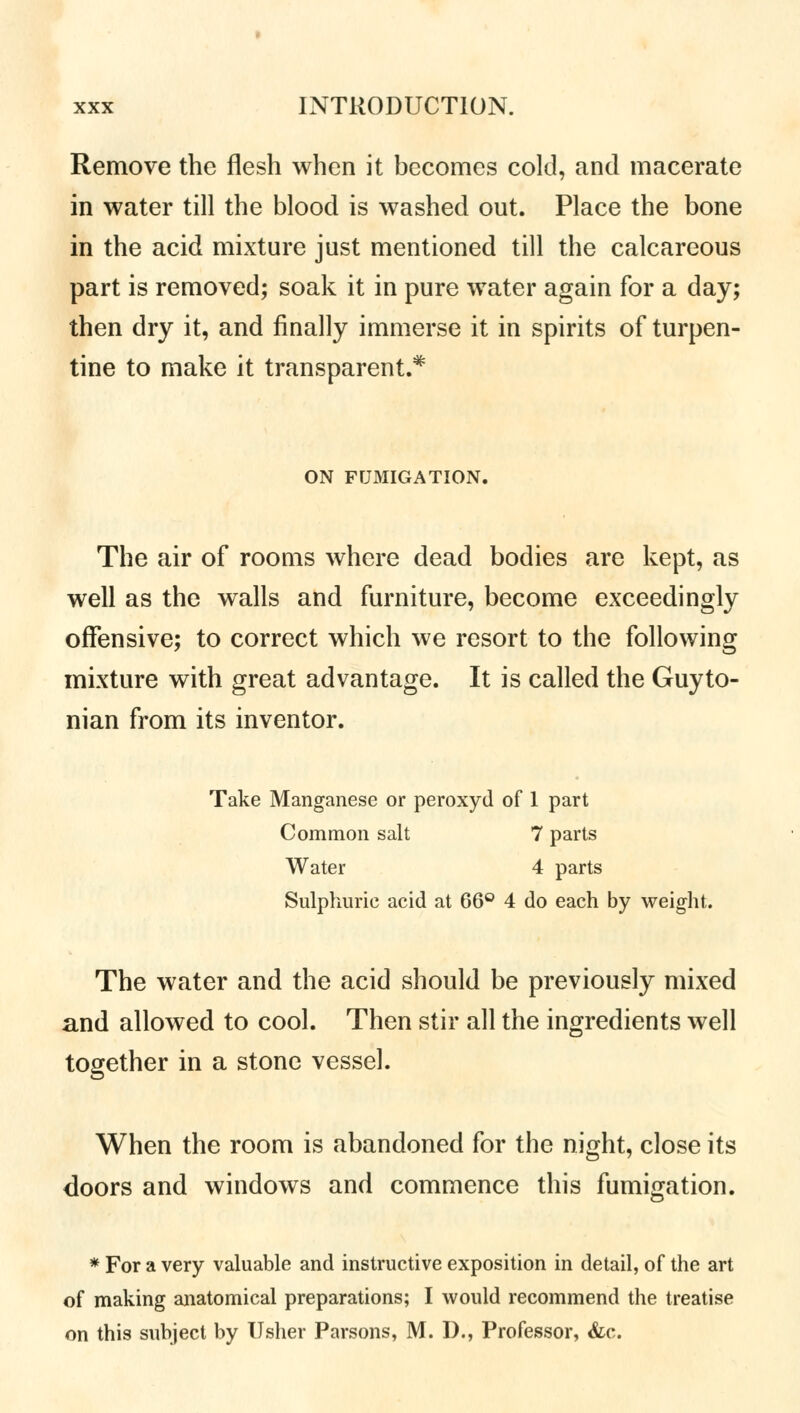 Remove the flesh when it becomes cold, and macerate in water till the blood is washed out. Place the bone in the acid mixture just mentioned till the calcareous part is removed; soak it in pure water again for a day; then dry it, and finally immerse it in spirits of turpen- tine to make it transparent.* ON FUMIGATION. The air of rooms where dead bodies are kept, as well as the walls and furniture, become exceedingly offensive; to correct which we resort to the following mixture with great advantage. It is called the Guyto- nian from its inventor. Take Manganese or peroxyd of 1 part Common salt 7 parts Water 4 parts Sulphuric acid at 66° 4 do each by weight. The water and the acid should be previously mixed and allowed to cool. Then stir all the ingredients well together in a stone vessel. When the room is abandoned for the night, close its doors and windows and commence this fumigation. * For a very valuable and instructive exposition in detail, of the art of making anatomical preparations; I would recommend the treatise on this subject by Usher Parsons, M. D., Professor, &c.