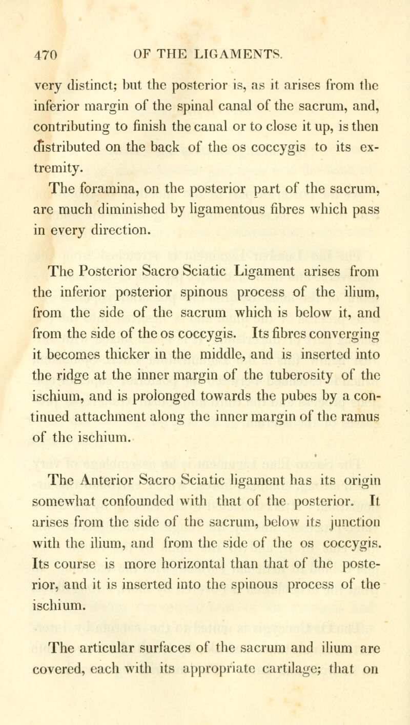 very distinct; but the posterior is, as it arises from the inferior margin of the spinal canal of the sacrum, and, contributing to finish the canal or to close it up, is then distributed on the back of the os coccygis to its ex- tremity. The foramina, on the posterior part of the sacrum, are much diminished by ligamentous fibres which pass in every direction. The Posterior Sacro Sciatic Ligament arises from the inferior posterior spinous process of the ilium, from the side of the sacrum which is below it, and from the side of the os coccygis. Its fibres converging it becomes thicker in the middle, and is inserted into the ridge at the inner margin of the tuberosity of the ischium, and is prolonged towards the pubes by a con- tinued attachment along the inner margin of the ramus of the ischium. The Anterior Sacro Sciatic ligament has its origin somewhat confounded with that of the posterior. It arises from the side of the sacrum, below its junction with the ilium, and from the side of the os coccygis. Its course is more horizontal than that of the poste- rior, and it is inserted into the spinous process of the ischium. The articular surfaces of the sacrum and ilium are covered, each with its appropriate cartilage; that on