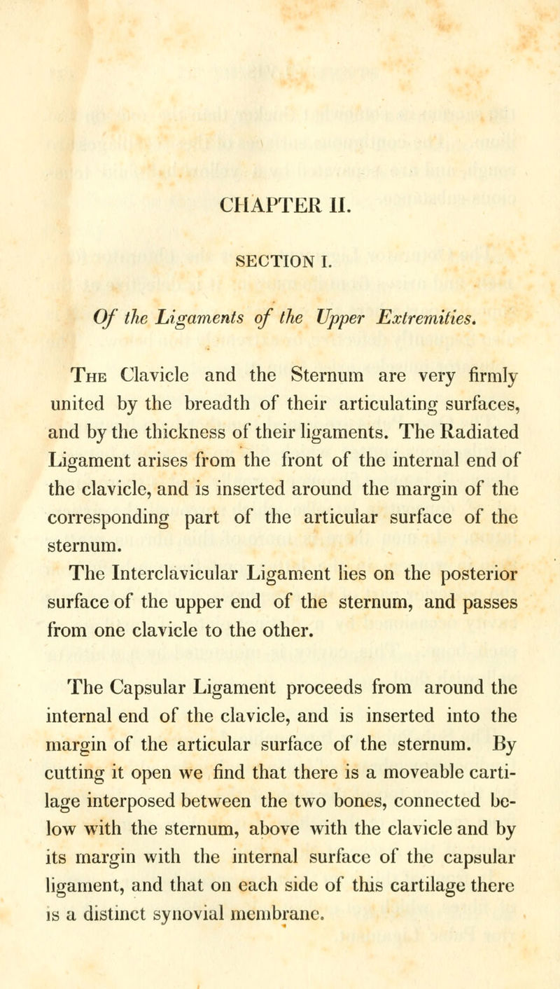 CHAPTER II. SECTION I. Of the Ligaments of the Upper Extremities. The Clavicle and the Sternum are very firmly united by the breadth of their articulating surfaces, and by the thickness of their ligaments. The Radiated Ligament arises from the front of the internal end of the clavicle, and is inserted around the margin of the corresponding part of the articular surface of the sternum. The Interclavicular Ligament lies on the posterior surface of the upper end of the sternum, and passes from one clavicle to the other. The Capsular Ligament proceeds from around the internal end of the clavicle, and is inserted into the margin of the articular surface of the sternum. By cutting it open we find that there is a moveable carti- lage interposed between the two bones, connected be- low with the sternum, above with the clavicle and by its margin with the internal surface of the capsular ligament, and that on each side of this cartilage there is a distinct synovial membrane.