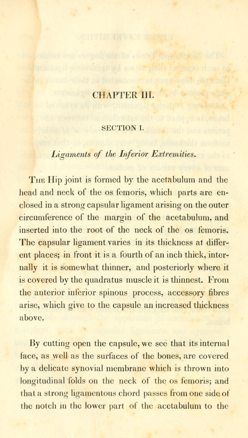 CHAPTER III. SECTION I. Ligaments of the Inferior Extremities. The Hip joint is formed by the acetabulum and the head and neck of the os femoris, which parts are en- closed in a strong capsular ligament arising on the outer circumference of the margin of the acetabulum, and inserted into the root of the neck of the os femoris. The capsular ligament varies in its thickness at differ- ent places; in front it is a fourth of an inch thick, inter- nally it is somewhat thinner, and posteriorly where it is covered by the quadratus muscle it is thinnest. From the anterior inferior spinous process, accessory fibres arise, which give to the capsule an increased thickness above. By cutting open the capsule, we see that its internal face, as well as the surfaces of the bones, are covered by a delicate synovial membrane which is thrown into longitudinal folds on the neck of the os femoris; and that a strong ligamentous chord passes from one side of the notch in the lower part of the acetabulum to the