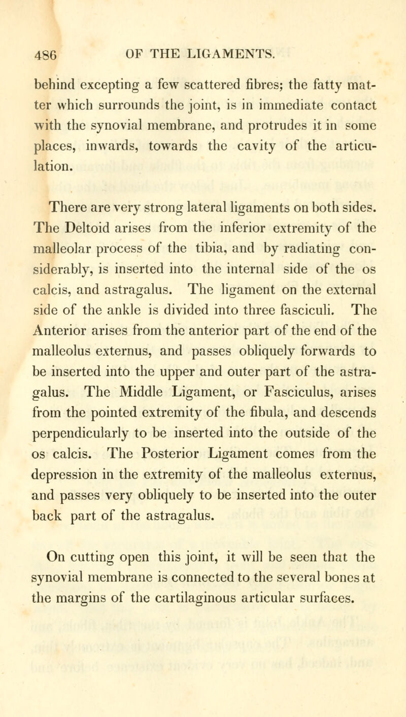 behind excepting a few scattered fibres; the fatty mat- ter which surrounds the joint, is in immediate contact with the synovial membrane, and protrudes it in some places, inwards, towards the cavity of the articu- lation. There are very strong lateral ligaments on both sides. The Deltoid arises from the inferior extremity of the malleolar process of the tibia, and by radiating con- siderably, is inserted into the internal side of the os calcis, and astragalus. The ligament on the external side of the ankle is divided into three fasciculi. The Anterior arises from the anterior part of the end of the malleolus externus, and passes obliquely forwards to be inserted into the upper and outer part of the astra- galus. The Middle Ligament, or Fasciculus, arises from the pointed extremity of the fibula, and descends perpendicularly to be inserted into the outside of the os calcis. The Posterior Ligament comes from the depression in the extremity of the malleolus externus, and passes very obliquely to be inserted into the outer back part of the astragalus. On cutting open this joint, it will be seen that the synovial membrane is connected to the several bones at the margins of the cartilaginous articular surfaces.