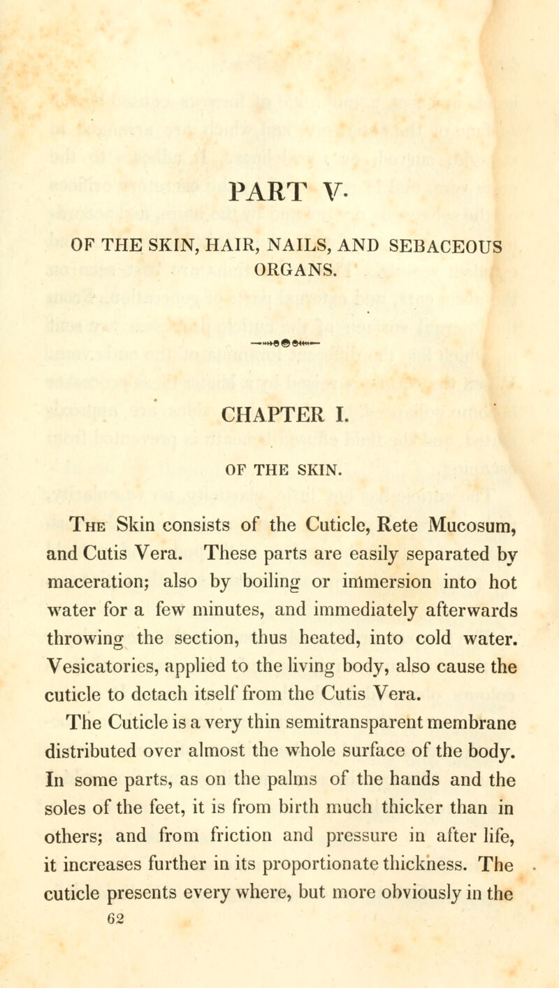 PART V- OF THE SKIN, HAIR, NAILS, AND SEBACEOUS ORGANS. CHAPTER I. OF THE SKIN. The Skin consists of the Cuticle, Rete Mucosum, and Cutis Vera. These parts are easily separated by maceration; also by boiling or immersion into hot water for a few minutes, and immediately afterwards throwing the section, thus heated, into cold water. Vesicatories, applied to the living body, also cause the cuticle to detach itself from the Cutis Vera. The Cuticle is a very thin semitransparent membrane distributed over almost the whole surface of the body. In some parts, as on the palms of the hands and the soles of the feet, it is from birth much thicker than in others; and from friction and pressure in after life, it increases further in its proportionate thickness. The cuticle presents every where, but more obviously in the 62