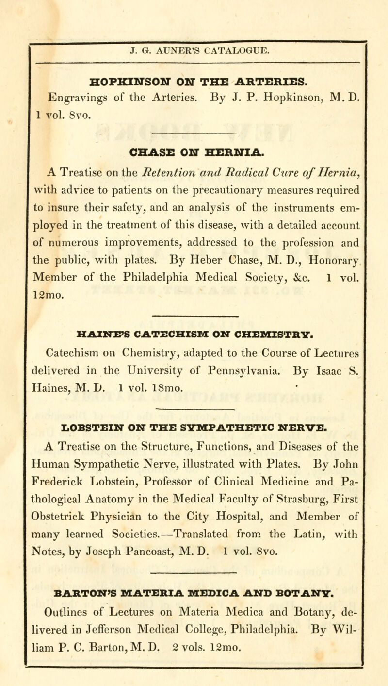 HOPKINSON ON THE ARTERIES. Engravings of the Arteries. By J. P. Hopkinson, M.D. 1 vol. 8vo. CHASE ON HERNIA. A Treatise on the Retention and Radical Cure of Hernia, with advice to patients on the precautionary measures required to insure their safety, and an analysis of the instruments em- ployed in the treatment of this disease, with a detailed account of numerous improvements, addressed to the profession and the public, with plates. By Heber Chase, M. D., Honorary Member of the Philadelphia Medical Society, &c. 1 vol. 12mo. HAINFS CATECHISM ON CHEMISTRY. Catechism on Chemistry, adapted to the Course of Lectures delivered in the University of Pennsylvania. By Isaac S. Haines, M. I). 1 vol. 18mo. LOBSTEIN ON THE SYMPATHETIC NERVE. A Treatise on the Structure, Functions, and Diseases of the Human Sympathetic Nerve, illustrated with Plates. By John Frederick Lobstein, Professor of Clinical Medicine and Pa- thological Anatomy in the Medical Faculty of Strasburg, First Obstetrick Physician to the City Hospital, and Member of many learned Societies.—Translated from the Latin, with Notes, by Joseph Pancoast, M. D. 1 vol. 8vo. BARTON'S MATERIA MEDICA AND BOTANY. Outlines of Lectures on Materia Medica and Botany, de- livered in Jefferson Medical College, Philadelphia. By Wil-