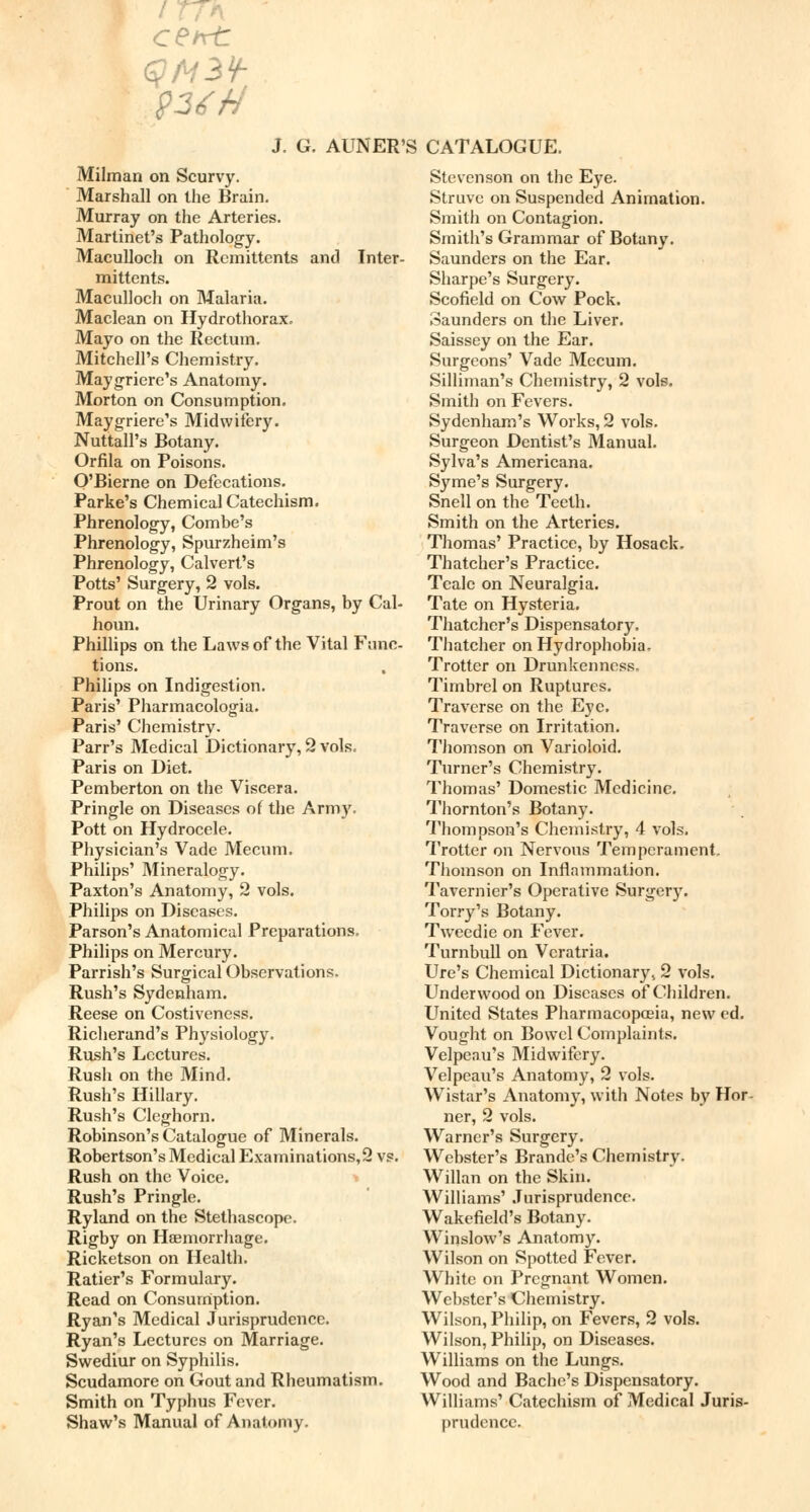 Milman on Scurvy. Marshall on the Brain. Murray on the Arteries. Martinet's Pathology. Maculloch on Remittents and Inter- mittents. Maculloch on Malaria. Maclean on Hydrothorax. Mayo on the Rectum. Mitchell's Chemistry. Maygriere's Anatomy. Morton on Consumption. Maygriere's Midwifery. Nuttall's Botany. Orfila on Poisons. O'Bierne on Defecations. Parke's Chemical Catechism. Phrenology, Combe's Phrenology, Spurzheim's Phrenology, Calvert's Potts' Surgery, 2 vols. Prout on the Urinary Organs, by Cal- houn. Phillips on the Laws of the Vital Func- tions. Philips on Indigestion. Paris' Pharmacologia. Paris' Chemistry. Parr's Medical Dictionary, 2 vols. Paris on Diet. Pemberton on the Viscera. Pringle on Diseases of the Army. Pott on Hydrocele. Physician's Vade Mecum. Philips' Mineralogy. Paxton's Anatomy, 2 vols. Philips on Diseases. Parson's Anatomical Preparations, Philips on Mercury. Parrish's Surgical Observations. Rush's Sydenham. Reese on Costiveness. Richerand's Physiology. Rush's Lectures. Rush on the Mind. Rush's Hillary. Rush's Cleghorn. Robinson's Catalogue of Minerals. Robertson's Medical Examinations,2 vs. Rush on the Voice. Rush's Pringle. Ryland on the Stethascope. Rigby on Haemorrhage. Ricketson on Health. Ratier's Formulary. Read on Consumption. Ryan's Medical Jurisprudence. Ryan's Lectures on Marriage. Swediur on Syphilis. Scudamore on Gout and Rheumatism. Smith on Typhus Fever. Shaw's Manual of Anatomy. Stevenson on the Eye. Struve on Suspended Animation. Smith on Contagion. Smith's Grammar of Botany. Saunders on the Ear. Sharpe's Surgery. Scofield on Cow Pock. Saunders on the Liver. Saissey on the Ear. Surgeons' Vade Mecum. Silliman's Chemistry, 2 vols. Smith on Fevers. Sydenham's Works, 2 vols. Surgeon Dentist's Manual. Sylva's Americana. Syme's Surgery. Snell on the Teeth. Smith on the Arteries. Thomas' Practice, by Hosack. Thatcher's Practice. Teale on Neuralgia. Tate on Hysteria. Thatcher's Dispensatory. Thatcher on Hydrophobia. Trotter on Drunkenness. Timbrel on Ruptures. Traverse on the Eye. Traverse on Irritation. Thomson on Varioloid. Turner's Chemistry. Thomas' Domestic Medicine. Thornton's Botany. Thompson's Chemistry, 4 vols. Trotter on Nervous Temperament, Thomson on Inflammation. Tavernier's Operative Surgery. Torry's Botany. Tweedie on Fever. Turnbull on Vcratria. Ure's Chemical Dictionary 4 2 vols. Underwood on Diseases of Children. United States Pharmacopoeia, new ed. Vought on Bowel Complaints. Velpeau's Midwifery. Velpeau's Anatomy, 2 vols. Wistar's Anatomy, with Notes by Hor- ner, 2 vols. Warner's Surgery. Webster's Brande's Chemistry. Willan on the Skin. Williams' Jurisprudence. Wakefield's Botany. Winslow's Anatomy. Wilson on Spotted Fever. White on Pregnant Women. Webster's Chemistry. Wilson, Philip, on Fevers, 2 vols. Wilson, Philip, on Diseases. Williams on the Lungs. Wood and Bache's Dispensatory. Williams' Catechism of Medical Juris- prudence.