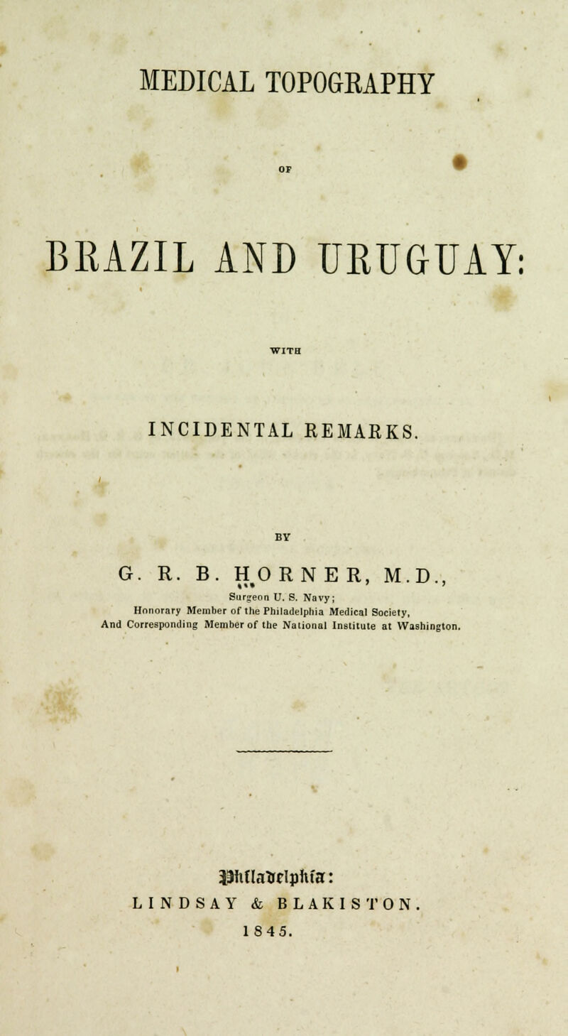 MEDICAL TOPOGRAPHY BRAZIL AND URUGUAY: INCIDENTAL REMARKS. BY G. R. B. HORNER, M.D., Surgeon U. S. Navy; Honorary Member of the Philadelphia Medical Society, And Corresponding Member of the National Institute at Washington. iihtlatolpftfa: LINDSAY & BLAKISTON 1845.