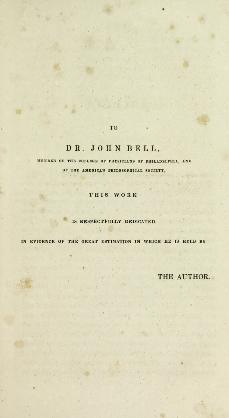 TO DR. JOHN BELL, Member of the college of physicians of Philadelphia, and of the american philosophical society, THIS WO RK IS RESPECTFULLY DEDICATED IN EVIDENCE OF THE GREAT ESTIMATION IN WHICH HE IS HELD BY THE AUTHOR.