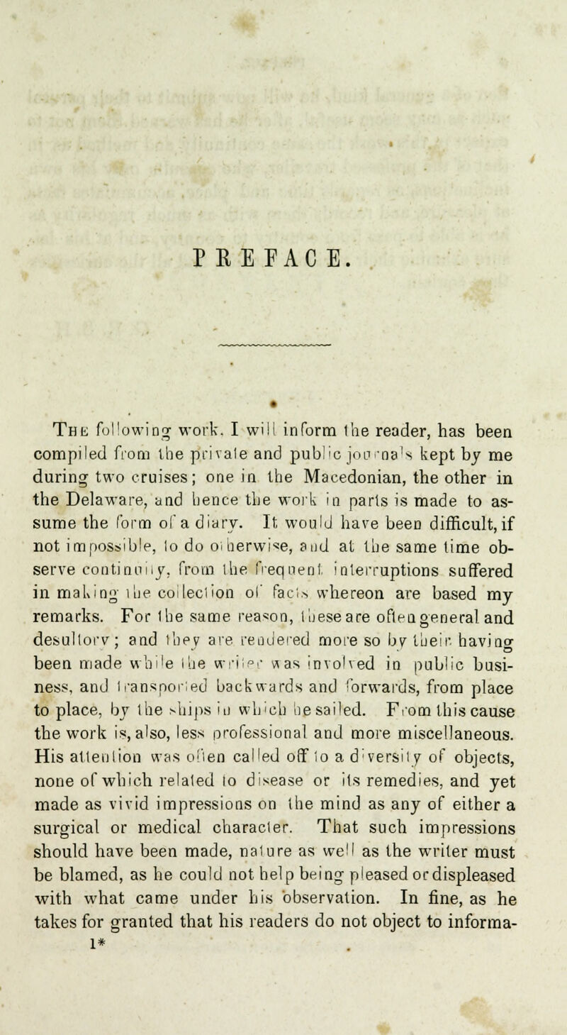 PEEFACE. • The following work. I will inform the reader, has been compiled from the private and public journals kept by me during two cruises; one in the Macedonian, the other in the Delaware, and hence the work in parls is made to as- sume the form of a diary. It would have been difficult, if not impossible, lo do otherwise, and at the same time ob- serve continuity, from the frequent interruptions suffered in making lhe collection of fads whereon are based my remarks. For lhe same reason, these are often general and desultory; and they are rendered more so by their, havinc been made while the writer was involved in public busi- ness, and transported backwards and forwards, from place to place, by the ships iu which he sailed. From this cause the work is, also, less professional and more miscellaneous. His attention was often called off to a d'versily of objects, none of which related lo disease or its remedies, and yet made as vivid impressions on the mind as any of either a surgical or medical character. That such impressions should have been made, nature as well as the writer must be blamed, as he could not help being pleased ordispleased with what came under his observation. In fine, as he takes for granted that his readers do not object to informa- l*