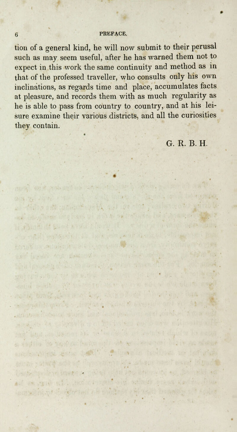 tion of a general kind, he will now submit to their perusal such as may seem useful, after he has warned them not to expect in this work the same continuity and method as in that of the professed traveller, who consults only his own inclinations, as regards time and place, accumulates facts at pleasure, and records them with as much regularity as he is able to pass from country to country, and at his lei- sure examine their various districts, and all the curiosities they contain. • G. R. B. H.