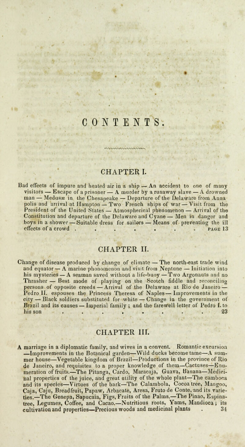 CONTENTS. CHAPTER I. Bad effects of impure and heated air in a ship — An accident to one of many visitors — Escape of a prisoner — A murder by a runaway slave — A drowned man — Medusae in the Chesapeake — Departure of the Delaware from Anna polis and arrival at Hampton — Two French ships of war — Visit from the President of the United States — Atmospherical phenomenon — Arrival of the Constitution and departure of the Delaware and Cyane— Men in danger and boys in a shower — Suitable dress for sailors — Means of preventing the ill effects of a crowd ....... page 13 CHAPTER II. Change of disease produced by change of climate — The north-east trade wind and equator— A marine plionnmenon and visit from Neptune — Initiation into his mysteries — A seaman saved without a life-buoy — Two Argonauts and no Thrasher — Best mode of playing on the Scotch fiddle and reconciling persons of opposite creeds — Arrival of the Delaware at Rio de Janeiro — Pedro II. espouses the Princess Theresa of Naples—Improvements in the city — Black soldiers substituted for white — Change in the government of Brazil and its causes — Imperial family ; and the farewell letter of Pedro I. to his son ........ 23 CHAPTER HI. A marriage in a diplomatic family, and wives in a convent. Romantic excursion —Improvements in the Botanical garden—Wild ducks become tame—A sum- mer house—Vegetable kingdom of Brazil—Productions in the province of Rio de Janeiro, and requisites to a proper knowledge of them—Cactuses—Enu- meration of fruits.—The Pitanga, Cardo, Maracaja, Guava, Banana—Medici- nal properties of the juice, and great utility of the whole plant—The cambooa audits species—Virtues of the bark—The Calambola, Cocoa tree, Mangoo, Caja, Caju, Breadfruit, Papaw, Arbacate, Aresa, Fruto de Conte, and its varie- ties.—The Genepa, Sapucaia, Figs, Fruits of the Palms.—The Pinao, Espina- tree, Legumes, Coffee, and Cacao.—Nutritious roots, Yams, Mandioca ; its cultivation and properties—Precious woods and medicinal plants . 34