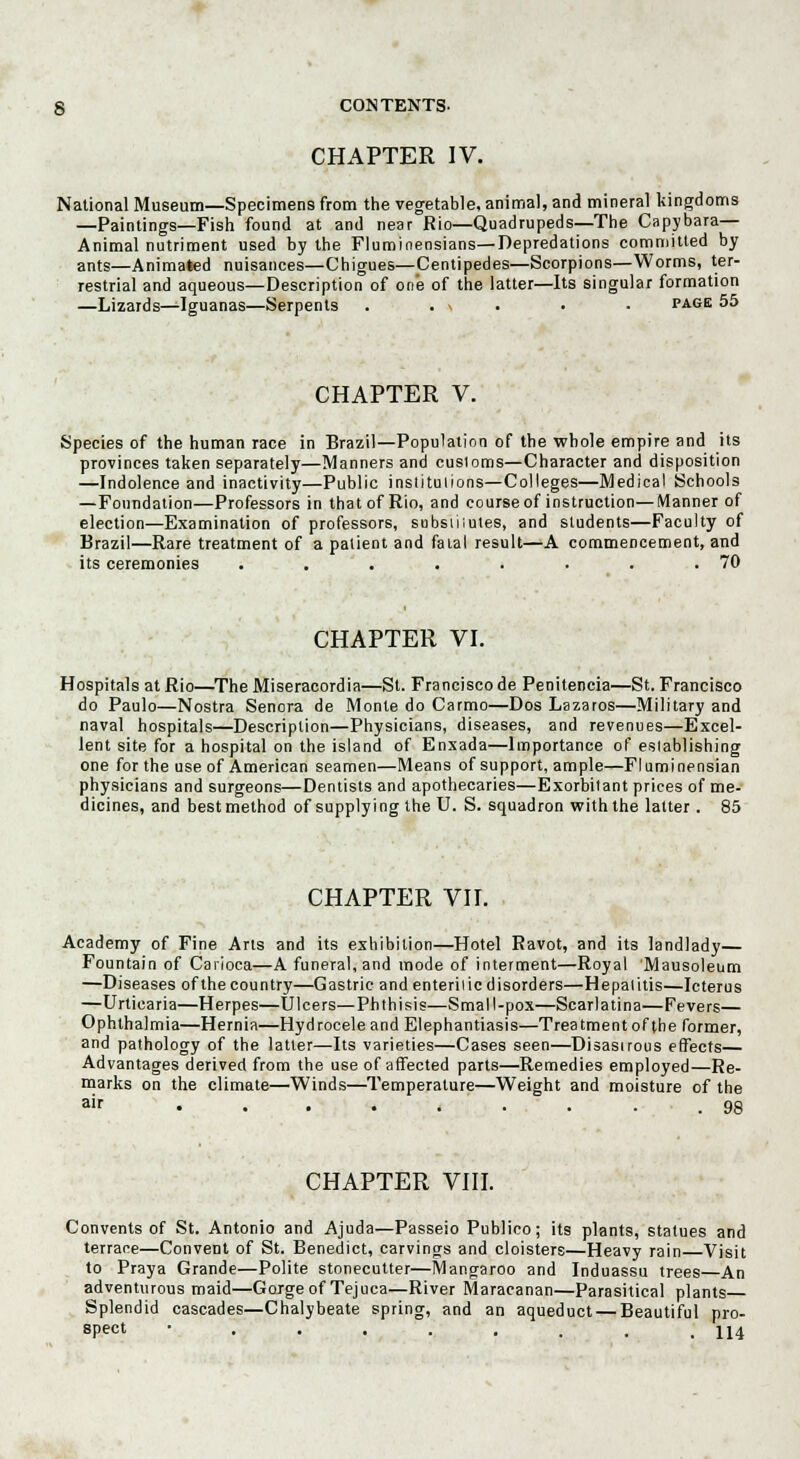 CHAPTER IV. National Museum—Specimens from the vegetable, animal, and mineral kingdoms —Paintings—Fish found at and near Rio—Quadrupeds—The Capybara— Animal nutriment used by the Fluminensians— Depredations committed by ants—Animated nuisances—Chigues—Centipedes—Scorpions—Worms, ter- restrial and aqueous—Description of one of the latter—Its singular formation —Lizards—Iguanas—Serpents . . \ • • page 55 CHAPTER V. Species of the human race in Brazil—Population of the whole empire and its provinces taken separately—Manners and customs—Character and disposition —Indolence and inactivity—Public institulions—Colleges—Medical Schools —Foundation—Professors in thatof Rio, and course of instruction—Manner of election—Examination of professors, subsiiiutes, and students—Faculty of Brazil—Rare treatment of a patient and fatal result—A commencement, and its ceremonies . . . . . . . .70 CHAPTER VI. Hospitals at Rio—The Miseracordia—St. Francisco de Penitencia—St. Francisco do Paulo—Nostra Senora de Monte do Carmo—Dos Lazaros—Military and naval hospitals—Description—Physicians, diseases, and revenues—Excel- lent site for a hospital on the island of Enxada—Importance of eslablishing one for the use of American seamen—Means of support, ample—Fluminensian physicians and surgeons—Dentists and apothecaries—Exorbitant prices of me- dicines, and best method of supplying the U. S. squadron with the latter . 85 CHAPTER VII. Academy of Fine Arts and its exhibition—Hotel Ravot, and its landlady— Fountain of Carioca—A funeral, and mode of interment—Royal Mausoleum —Diseases of the country—Gastric and enterilic disorders—Hepalitis—Icterus —Urticaria—Herpes—Ulcers—Phthisis—Small-pox—Scarlatina—Fevers— Ophthalmia—Hernia—Hydrocele and Elephantiasis—Treatment of the former, and pathology of the latter—Its varieties—Cases seen—Disasirous effects— Advantages derived from the use of affected parts—Remedies employed—Re- marks on the climate—Winds—Temperature—Weight and moisture of the air • . . • . . . • .98 CHAPTER VIII. Convents of St. Antonio and Ajnda—Passeio Publico; its plants, statues and terrace—Convent of St. Benedict, carvings and cloisters—Heavy rain Visit to Praya Grande—Polite stonecutter—Mangaroo and Induassu trees An adventurous maid—Gorge of Tejuca—River Maracanan—Parasitical plants Splendid cascades—Chalybeate spring, and an aqueduct — Beautiful pro- spect ......... 114