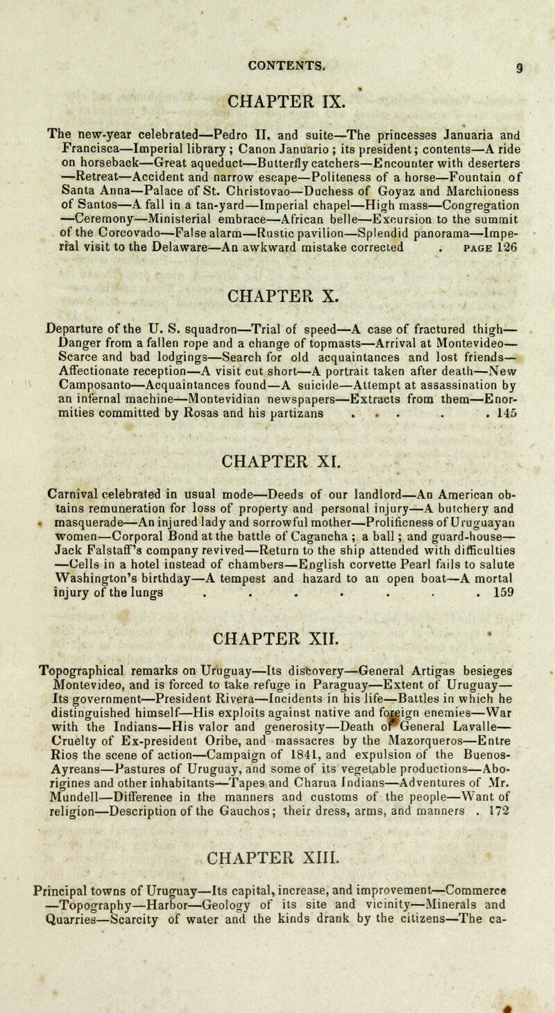 CHAPTER IX. The new-year celebrated—Pedro II. and suite—The princesses Januaria and Francisca—Imperial library; Canon Januario; its president; contents—A ride on horseback—Great aqueduct—Butterfly catchers—Encounter with deserters —Retreat—Accident and narrow escape—Politeness of a horse—Fountain of Santa Anna—Palace of St. Christovao—Duchess of Goyaz and Marchioness of Santos—A fall in a tan-yard—Imperial chapel—High mass—Congregation —Ceremony—Ministerial embrace—African belle—Excursion to the summit of the Corcovado—False alarm—Rustic pavilion—Splendid panorama—Impe- rial visit to the Delaware—An awkward mistake corrected . page 126 CHAPTER X. Departure of the U. S. squadron—Trial of speed—A case of fractured thigh— Danger from a fallen rope and a change of topmasts—Arrival at Montevideo— Scarce and bad lodgings—Search for old acquaintances and lost friends— Affectionate reception—A visit cut short—A portrait taken after death—New Camposanto—Acquaintances found—A suicide—Attempt at assassination by an infernal machine—Montevidian newspapers—Extracts from them—Enor- mities committed by Rosas and his partizans ... . . 145 CHAPTER XL Carnival celebrated in usual mode—Deeds of our landlord—An American ob- tains remuneration for loss of property and personal injury—A butchery and masquerade—An injured lady and sorrowful mother—Prolificness of Uruguayan women—Corporal Bond at the battle of Cagancha ; a ball; and guard-house— Jack Falstaff's company revived—Return to the ship attended with difficulties —Cells in a hotel instead of chambers—English corvette Pearl fails to salute Washington's birthday—A tempest and hazard to an open boat—A mortal injury of the lungs ....... 159 CHAPTER XII. Topographical remarks on Uruguay—Its discovery—General Artigas besieges Montevideo, and is forced to take refuge in Paraguay—Extent of Uruguay— Its government—President Rivera—Incidents in his life—Battles in which he distinguished himself—His exploits against native and foj^ign enemies—War with the Indians—His valor and generosity—Death oPGeneral Lavalle— Cruelty of Ex-president Oribe, and massacres by the Mazorqueros—Entre Rios the scene of action—Campaign of 1841, and expulsion of the Buenos- Ayreans—Pastures of Uruguay, and some of its vegetable productions—Abo- rigines and other inhabitants—Tape3 and Charua Indians—Adventures of Mr. Mundell—Difference in the manners and customs of the people—Want of religion—Description of the Gauchos; their dress, arms, and manners . 172 CHAPTER XIII. Principal towns of Uruguay—Its capital, increase, and improvement—Commerce —Topography—Harbor—Geology of its site and vicinity—Minerals and Quarries—Scarcity of water and the kinds drank by the citizens—The ca-