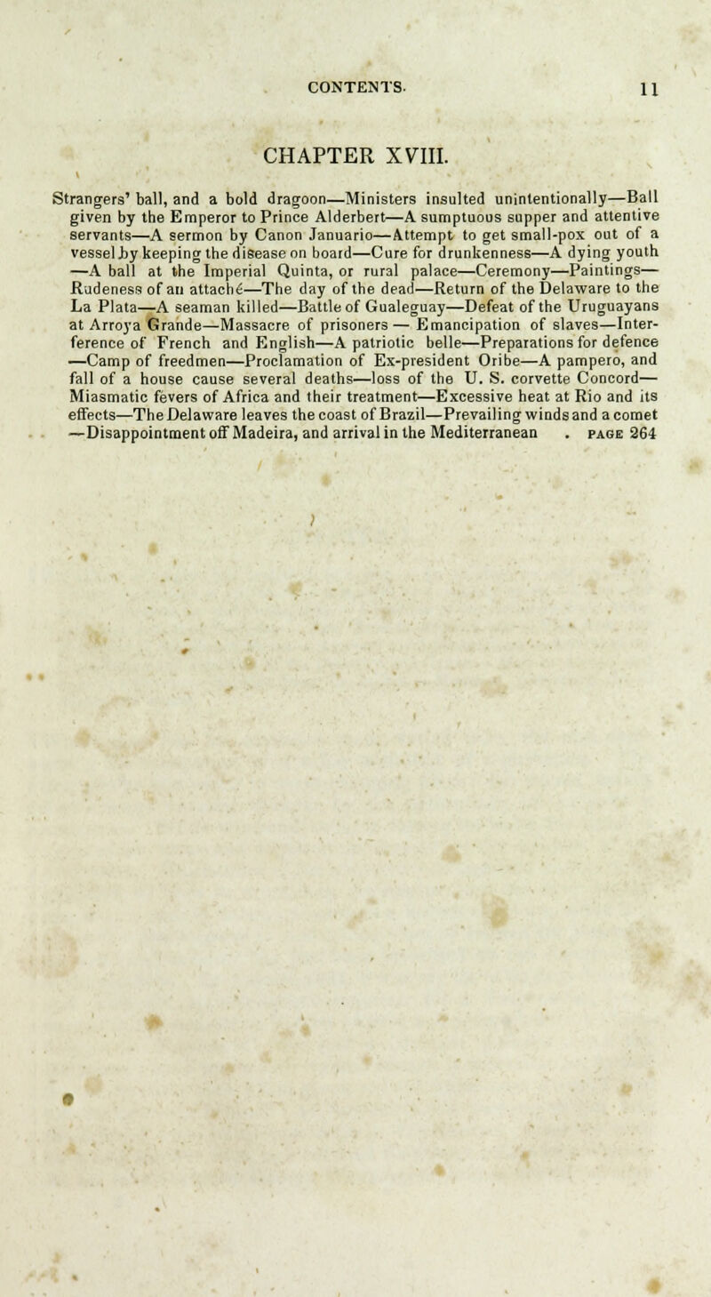 CHAPTER X7III. Strangers' ball, and a bold dragoon—Ministers insulted unintentionally—Ball given by the Emperor to Prince Alderbert—A sumptuous supper and attentive servants—A sermon by Canon Januario—Attempt to get small-pox out of a vessel .by keeping the disease on board—Cure for drunkenness—A dying youth —A ball at the Imperial Quinta, or rural palace—Ceremony—Paintings— Rudeness of an attach^—The day of the dead—Return of the Delaware to the La Plata—A seaman killed—Battle of Gualeguay—Defeat of the Uruguayans at Arroya Grande—Massacre of prisoners— Emancipation of slaves—Inter- ference of French and English—A patriotic belle—Preparations for defence —Camp of freedmen—Proclamation of Ex-president Oribe—A pampero, and fall of a house cause several deaths—loss of the U. S. corvette Concord— Miasmatic fevers of Africa and their treatment—Excessive heat at Rio and its effects—The Delaware leaves the coast of Brazil—Prevailing winds and a comet —Disappointment off Madeira, and arrival in the Mediterranean . page 264